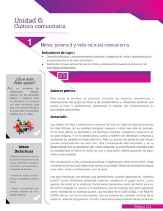 Página 151
Indicadores de logro :
•	 Describe actitudes y comportamientos positivos y negativos de niños y adolescencia en
su participación en la vida comunitaria.
•	 Analiza las consecuencias de que los niños y adolescencia jóvenes se involucren en
actividades antisociales.
Saberes previos
Para iniciar la temática es prioritario compartir las vivencias, experiencias u
observaciones del grupo en torno a las problemáticas o influencias positivas que
posee la niñez y adolescencia, destacando la realidad del involucramiento en
actividades antisociales.
Desarrollo
Las etapas de niñez y adolescencia, siempre han sido en todas las épocas humanas
las más difíciles por su realidad biológica, psíquica y moral que está en proceso.
En la niñez define su identidad y los procesos motrices, biológicos y psíquicos en
su gran mayoría. Y en la adolescencia vuelve a redefinir su identidad y empieza a
conformar su carácter en modo definitivo. Pero, lo que se nos olvida es que ningún
proceso individualizado de cada niño, niña o adolescente está inacabado, y se va
desarrollando con la aportación del medio ambiente, la conformación estructural de
la sociedad que le define un modo de vivir, y cada quien deberá ajustarse, de algún
modo, a esa realidad.
Por consiguiente, si hay conductas positivas o negativas por parte de los niños, niñas
y jóvenes, el primer juicio deberá ser contra la sociedad. El tipo de sociedad configura
a los niños, niñas y adolescentes, y no al revés.
Hay que mencionar, con énfasis, que generalmente, cuando hablamos de “violencia
juvenil” (como fenómeno antisocial) solemos considerar el papel activo, como
agente, del joven en la violencia. Pocas veces pensamos, como de hecho es y no
de forma marginal en cuanto a la prevalencia, que los jóvenes son tanto agresores
como víctimas de la violencia juvenil. Los estudios de la OMS (2002) y del INJUVE
(2003) indican, de forma contundente, que los jóvenes son también víctimas de la
violencia, además de agresores. Por ello, todos somos responsables de las conductas
¿Qué más
debo saber?
En un ambiente de
tranquilidad, respeto,
aprecio por las personas,
diálogo y espacios para
la recreación se propicia
un caldo apropiado para
que una persona tienda a
la positividad comunitaria.
(Gallego Gil, D: 1999)
- Debate grupal para conocer
los puntos divergentes de las
causas delictivas en jóvenes,
priorizando consecuencias y
propuestas de solución.
- Análisis de casos que pro-
muevan sensibilidad y sentido
crítico.
- Mapas conceptuales que
permitan entender las con-
ductas delictivas.
Ideas
Didácticas
Unidad 6:
Cultura comunitaria
1 Niñez, juventud y vida cultural comunitaria
 