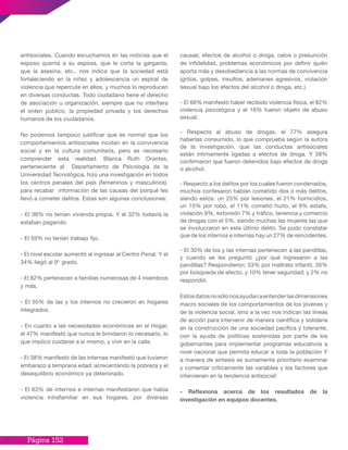 Página 152
antisociales. Cuando escuchamos en las noticias que el
esposo quema a su esposa, que le corta la garganta,
que la asesina, etc., nos indica que la sociedad está
fortaleciendo en la niñez y adolescencia un espiral de
violencia que repercute en ellos, y muchos lo reproducen
en diversas conductas. Todo ciudadano tiene el derecho
de asociación u organización, siempre que no interfiera
el orden público, la propiedad privada y los derechos
humanos de los ciudadanos.
No podemos tampoco justificar que es normal que los
comportamientos antisociales incidan en la convivencia
social y en la cultura comunitaria, pero es necesario
comprender esta realidad. Blanca Ruth Orantes,
perteneciente al Departamento de Psicología de la
Universidad Tecnológica, hizo una investigación en todos
los centros penales del país (femeninos y masculinos),
para recabar información de las causas del porqué les
llevó a cometer delitos. Estas son algunas conclusiones:
- El 38% no tenían vivienda propia. Y el 32% todavía la
estaban pagando.
- El 59% no tenían trabajo fijo.
- El nivel escolar aumentó al ingresar al Centro Penal. Y el
34% llegó al 9° grado.
- El 82% pertenecen a familias numerosas de 4 miembros
y más.
- El 55% de las y los internos no crecieron en hogares
integrados.
- En cuanto a las necesidades económicas en el Hogar,
el 47% manifestó que nunca le brindaron lo necesario, lo
que implicó cuidarse a sí mismo, y vivir en la calle.
- El 38% manifestó de las internas manifestó que tuvieron
embarazo a temprana edad; acrecentando la pobreza y el
desequilibrio económico ya deteriorado.
- El 63% de internos e internas manifestaron que había
violencia intrafamiliar en sus hogares, por diversas
causas: efectos de alcohol o droga, celos o presunción
de infidelidad, problemas económicos por definir quién
aporta más y desobediencia a las normas de convivencia
(gritos, golpes, insultos, ademanes agresivos, violación
sexual bajo los efectos del alcohol o droga, etc.).
- El 66% manifestó haber recibido violencia física, el 82%
violencia psicológica y el 16% fueron objeto de abuso
sexual.
- Respecto al abuso de drogas, el 77% asegura
haberlas consumido, lo que comprueba según la autora
de la investigación, que las conductas antisociales
están íntimamente ligadas a efectos de droga. Y 58%
confirmaron que fueron detenidos bajo efectos de droga
o alcohol.
- Respecto a los delitos por los cuales fueron condenados,
muchos confesaron habían cometido dos o más delitos,
siendo estos: un 25% por lesiones, el 21% homicidios,
un 15% por robo, el 11% cometió hurto, el 9% estafa,
violación 9%, extorsión 7% y tráfico, tenencia y comercio
de drogas con el 5%, siendo muchas las mujeres las que
se involucraron en este último delito. Se pudo constatar
que de los internos e internas hay un 27% de reincidentes.
- El 30% de los y las internas pertenecen a las pandillas,
y cuando se les preguntó ¿por qué ingresaron a las
pandillas? Respondieron: 53% por maltrato infantil, 35%
por búsqueda de afecto, y 10% tener seguridad; y 2% no
respondió.
Estosdatosnosólonosayudanaentenderlasdimensiones
macro sociales de los comportamientos de los jóvenes y
de la violencia social, sino a la vez nos indican las líneas
de acción para intervenir de manera científica y solidaria
en la construcción de una sociedad pacífica y tolerante,
con la ayuda de políticas sostenidas por parte de los
gobernantes para implementar programas educativos a
nivel nacional que permita educar a toda la población Y
a manera de síntesis es sumamente prioritario examinar
y comentar críticamente las variables y los factores que
intervienen en la tendencia antisocial:
- Reflexiona acerca de los resultados de la
investigación en equipos docentes.
 