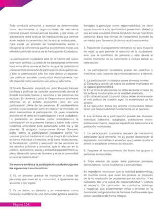 Página 154
Toda conducta antisocial, y especial las determinadas
como asociaciones u organizaciones de naturaleza
criminal poseen consecuencias penales, y por ende, un
adolescente debe analizar las implicaciones que contrae
al ser hechor o consentidor de conductas antisociales.
Para iniciar un proceso de transformación social o
recuperar la convivencia pacífica es prioritario iniciar una
reflexión profunda acerca de la Participación Ciudadana.
La participación ciudadana está en el centro del nuevo
que hacer político. La crisis de los paradigmas anteriores
tuvo entre otras causas el hecho de que no potenciaron
plenamenteladimensióndeparticipacióndelaspersonas,
o bien la participación sólo fue vista desde un aspecto.
Las políticas sociales construidas históricamente han
ido dejando como elemento secundario este tema.
El Estado Bienestar inspirado en John Maynard Keynes
conllevo a políticas de carácter asistencialista donde el
Estado concedía bienes y servicios y las personas los
recibían. En América Latina el Desarrollismo promueve
reformas en el ámbito económico pero sin una
participación plena de las personas. El neoliberalismo
percibe la participación pero en relación al mercado, es
decir mercantiliza la participación. Es pues imperante
ahondar en el tema de la participación y esta ciudadana.
La pretensión es plantear cómo entenderemos la
participación en el presente trabajo y sobre todo cómo
podemos entenderla para potenciarla entre los y las
jóvenes. El abogado costarricense Rafael González
Ballar define la participación ciudadana como “un
proceso gradual mediante el cual se integra al ciudadano
en forma individual o colectiva, en la toma de decisiones,
la fiscalización, control y ejecución de las acciones en
los asuntos públicos y privados, que lo afectan en lo
político, económico, social y ambiental para permitirle su
pleno desarrollo como ser humano y el de la comunidad
en que se desenvuelve”.
De manera sintética la participación ciudadana posee
las siguientes características:
1. Es un proceso gradual de involucrar a todas las
personas que viven en la comunidad, e igualmente las
acciones y los logros.
2. Es un deber, un derecho y un mecanismo: como
personas miembros de una comunidad política estamos
llamados a participar como responsabilidad, es decir
como respuesta a la oportunidad presentada (deber) y
eso en base a nuestra misma condición de ser miembros
(derecho). Esas dos formas de fundamento también es
un medio para favorecer la democracia (instrumento).
3. Trasciende lo propiamente normativo: no es la mayoría
de edad la que permite el ejercicio de la ciudadanía,
sino que la condición de persona y ésta desde el
mismo momento de su nacimiento e incluso desde su
concepción.
4. La participación ciudadana puede ser colectiva o
individual, todo depende de la necesidad social a resolver.
5. La participación ciudadana posee diversos niveles:
a) Consulta u opinión de todos los actores implicados en
la realidad problemática.
b) En la toma de decisiones no debe excluirse a nadie de
los actores involucrados en la realidad analizada.
c) En la fiscalización o control: todos deben contrarrestar
el mal político de nuestro siglo: la secretividad de los
grupos.
d) La ejecución: todos los actores involucrados deben
tener una responsabilidad fundamental en el proceso.
6. Los ámbitos de la participación pueden ser diversos:
individual, colectiva, subgrupos, poblaciones micro,
poblaciones macro, espacios específicos selecciona a la
población involucrada.
7. La participación ciudadana requiere de mecanismo
adecuados para ejercerla: no se puede desconocer la
legislación, normativas o acuerdos que pueden ayudar a
dirimir o establecer criterios de solución.
8. Requiere el reconocimiento de todos los grupos o
personas involucradas.
9. Toda relación de poder debe potenciar procesos
democráticos, nunca totalitarios o exclusivistas.
Es importante reconocer que la realidad problemática,
en muchos casos, que viven los jóvenes es producto
de la no resolución de problemas por los adultos. Y es
necesario dar una cuota de responsabilidad y justicia
all respecto. En conclusión, las conductas positivas
y negativas que experimentan niños y jóvenes en la
comunidad son productos de factores multicausales que
deben abordarse de forma integral.
 