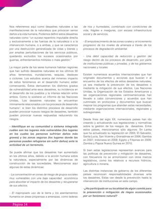 Página 14
Nos referiremos aquí como desastres naturales a las
manifestaciones de la naturaleza que provocan serios
daños a la vida humana. Podemos definir estos desastres
naturales como “un suceso repentino imputable directa
y exclusivamente a las fuerzas de la naturaleza o a la
intervención humana, o a ambas, y que se caracteriza
por una destrucción generalizada de vidas y bienes y
por amplias perturbaciones de los servicios públicos,
quedando excluidos los sucesos ocasionados por
guerras, enfrentamientos militares o mala gestión.”
La mayor parte de los seres humanos habitan regiones
que han sufrido desastres naturales en los últimos 30
años: terremotos, inundaciones, sequías, deslaves
o ciclones. Los estudios acerca del inmenso impacto
de estos fenómenos en el desarrollo humano están
comenzando. Éstos demuestran los distintos grados
de vulnerabilidad ante esos desastres, su incidencia en
el desarrollo de los pueblos y la intensa relación entre
ambos. Como lo sostiene un informe de las Naciones
Unidas, ‘Los desastres naturales se encuentran
íntimamente relacionados con los procesos de desarrollo
humano’: si bien los distintos procesos de desarrollo
pueden provocar nuevos riesgos de desastres, también
pueden provocar nuevas respuestas reduciendo los
riesgos.
- Identifique en su comunidad o sistema integrado
cuáles son los lugares más vulnerables (los lugares
en los cuales las personas sufrirían daños más
graves) y las zonas seguras (los lugares donde las
personas pueden refugiarse sin sufrir daños) ante la
actividad de un terremoto.
Se puede afirmar que los desastres han aumentado
en los últimos años, debido a la acción humana sobre
la naturaleza, especialmente por las dinámicas de
construcción de las sociedades. Mencionamos aquí
algunas de estas dinámicas:
- La concentración en zonas de riesgo de grupos sociales
muy vulnerables con una baja capacidad económica
para absorber el impacto de los desastres y recuperarse
de sus efectos.
- El inapropiado uso de la tierra y los asentamientos
humanos en áreas propensas a amenazas, como laderas
de ríos y humedales, combinado con condiciones de
vida, frágiles e inseguras, con escasa infraestructura
social y de servicios.
- El empobrecimiento de las zonas rurales y el incremento
progresivo de los niveles de amenaza a través de los
procesos de degradación ambiental.
- Una débil capacidad de reducción y gestión del
riesgo dentro de los procesos de desarrollo, por parte
de instituciones públicas y privadas, y de los gobiernos
nacionales y locales.
Existen numerosos acuerdos internacionales que han
originado documentos y acciones que buscan ir al
encuentro de los efectos de estos desastres naturales,
ya sea mediante la prevención de los desastres o
mediante la mitigación de sus efectos. Las Naciones
Unidas, la Organización de los Estados Americanos y
las organizaciones regionales centroamericanas han
llevado a cabo convenciones y acuerdos que han
culminado en protocolos y documentos que buscan
mejorar los programas que atienden estas necesidades,
mediante organizaciones internacionales, regionales y
subregionales.
Desde fines del siglo XX, numerosos países han ido
creando y actualizando sus legislaciones y normativas
sobre la gestión de los riesgos de desastres. Entre
estos países, mencionamos sólo algunos: Sri Lanka
que ha actualizado su legislación en 2005; El Salvador,
Santa Lucía, San Vicente y Granadinas en 2006; Gambia
en 2007; Indonesia en 2008; Egipto y Filipinas en 2009;
Zambia y Papúa Nueva Guinea en 2010.
Si bien estas legislaciones representan avances para
las políticas de prevención y mitigación de desastres,
con frecuencia no se armonizaron con otros marcos
legislativos, como los relativos a recursos hídricos,
agricultura o minería.
Las distintas instancias de gobierno de los diferentes
países reconocen responsabilidades diversas ante
los desastres. Estas van desde la prevención hasta la
intervención de instituciones en este campo.
-¿Ha participado en su localidad de algún comité para
la prevención o mitigación de riegos ocasionados
por un fenómeno natural?
 