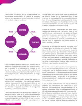 Página 158
Para conocer un método sencillo de identificación de
problemáticas conductuales, se presenta el siguiente
esquema para que seamos conscientes de que mi actitud
y mi conducta influye en los demás:
mi actitud
tu conducta
Influye Influye
InfluyeInfluye
mi conducta
tu actitud
Como ciudadano estamos llamados a contribuir en la
prevención de problemas sociales. No podemos omitir
que mi conducta no se realciona con la conducta de los
demás. Hay que aprender a evaluar mi conducta para
estudiar la de los otros, y máxime cuando implementamos
planes de prevención o detención de factores de riesgo
social.
Los sondeos de opinión pública señalan que la situación
económica y la inseguridad y delincuencia son las dos
mayores preocupaciones de la población. Uno de los
mayores déficits de la gestión pública de las últimas
dos décadas, corresponde al problema de la seguridad
ciudadana y aumento de la violencia.
El fenómeno de la violencia no es nuevo para El Salvador. De
la violencia política militar de los años ochenta se transita
a otro tipo de violencia y a la delincuencia, después de la
firma de los Acuerdos de Paz en 1992. En ese momento,
el Estado y la sociedad civil comparten su preocupación y
discuten sobre el problema, con el auspicio del Programa
de Naciones Unidas para el Desarrollo (PNUD). En ese
entonces, se empieza a perfilar la preocupación sobre el
tema de las pandillas y se plantea la necesidad de atender
los factores estructurales y la situación del sistema penal;
asimismo se hace énfasis en que es necesario no confundir
el término violencia con el de delincuencia.
El tema de pandillas y violencia tiene dos fases: antes y
después del lanzamiento del Plan Mano Dura, en julio
de 2003. Previo a esta fecha, la intervención del Estado
se centra en la atención primaria –prevención estricta- a
través de sus instituciones; aunque no hubo una política
específica de atención al problema. Posteriormente, en
julio de 2003, se implementa una política represiva en
contra de maras y pandillas.
En general, se distinguen tres acciones principales frente
al problema de las pandillas y la violencia (Ver cuadro
siguiente). Sin cuestionar los resultados de programas
de prevención primaria que atienden importantes grupos
de población joven ni los reportes policiales sobre los
operativos en contra de pandillas y delincuencia común,
lo cierto es que las pandillas, la delincuencia y la violencia
son un problema central para El Salvador. Las estadísticas
del primer trimestre de 2009 muestran que el problema no
disminuye y que la política no es efectiva.
En relación a los resultados se tienen varias posiciones:
una, que la dimensión del problema supera lo previsto, lo
que significa que un diagnóstico limitado condujo hacia
planes, presupuestos y resultados igualmente limitados.
En este sentido, se tiene una mayor población para atender
en prevención primaria y el fenómeno de las pandillas en
términos cuantitativos y cualitativos supera lo cálculos
iniciados y proyectados.
Y, dos, que los planteamientos con que se enfrenta el
problema que demostraron ser inadecuadas y poco
efectivas, principalmente las políticas represivas, no se
asumen formalmente como parte de las evaluaciones de
los programas de prevención y atención de la violencia.
El hecho de que las políticas represivas no son efectivas
es una tesis extendida y expresa la coincidencia de que
en países como El Salvador, la represión por sí misma no
resuelve el problema del delito y de la violencia. Aunque
las críticas a dichas políticas limitan su intensidad, no
 