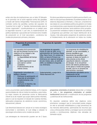 Página 159
evitan otro tipo de implicaciones: por un lado, El Salvador
es el promotor de la lucha regional contra las pandillas
a través del Centro Antipandillas Transnacional (CAT). El
combate contra las pandillas cambia del supuesto de
“juventud de la calle” a “bandas transnacionales para el
crimen organizado”, constituyéndose en un peligro para
la seguridad nacional. Y, por otro, la implementación de
política represivas –que podría ser funcional como modelo
de prevención en el nivel secundario-, condiciona los
niveles de prevención primaria y terciaria.
Es obvio que debemos prevenir la delincuencia infantil, y en
esto no creo que haya disidentes. El problema está en ver si
estamos dispuestos a intentarlo, y más aún, a transformar
ese deseo en una verdadera política de gobierno en todas
sus implicaciones, pues requiere de la participación de una
gran cantidad de sectores, tanto públicos como privados.
La prevención verdadera implica el desarrollo de políticas
y programas que permitan una mayor distribución de la
riqueza, más adecuados programas de asistencia social,
el fortalecimiento de la educación en todos los niveles
como una prioridad, oportunidad de trabajo, en fin mejores
oportunidades de vida en todos los sentidos y para todos.
La mejor manera de prevenirse contra la delincuencia
infantil es la de impedir que surjan delincuentes infantiles,
para lo cual se requieren el rescate de nuestras familias,
adecuados programas de asistencia social, económica,
educacional y laboral.
Las directrices básicas son: actuar en un marco ecológico
(comunidad o vecindario), el cual obliga a adoptar la
psicología comunitaria como modelo de acción.
Las estrategias de intervención pueden ser de 2 tipos:
Programas de prevención
primaria
Programas de represión Programas de rehabilitación
Contextoenquese
desarrollan
Los supuestos de la prevención
son que los jóvenes incurren en la
violencia y/o se integran a las
pandillas en virtud de:
- La disponibilidad del tiempo
libre.
- La débil organización local
para ejercer control
ciudadano.
- El decrecimiento de los
valores cívicos.
Los programas de represión
inician en julio de 2003, en la
administración de Francisco Flores
(Plan Mano Dura). En octubre de
2003, se tiene la Primera Ley
Antimaras con vigencia temporal
de seis meses; pero, en abril de
2004, se establece la Segunda
Ley Antimaras.
Los programas de rehabilitación
atienden, en las comunidades, a
jóvenes pandilleros que
abandonan las pandillas o que
expresan el deseo de hacerlo. A
estos jóvenes se les ofrece
capacitación laboral y remoción
de tatuajes. Si se encuentran
dentro del sistema penitenciario
se les apoya a través de la granja
escuela, que es un proyecto de
internamiento voluntario.
Instituciones
responsables
Organización comunitaria de
adultos y jóvenes:
- Promueve la participación, el
desarrollo de actividades
complementarias a las
escolares.
- Promueve el deporte y las
actividades lúdicas.
Gubernamental, a cargo de la
Policía Nacional Civil.
Generalmente ejecutados con la
colaboración de las
organizaciones de la sociedad
civil.
programas orientados al servicio (desarrollar un trabajo
de calle…), los programas orientados al cambio
institucional (desarrollo o modificación de los programas
y prácticas de las instituciones).
En resumen: podemos definir dos objetivos como
prioritarios: conseguir que la comunidad pueda integrar
en ella la actividad rehabilitadora (y siga preventiva) de
los menores delincuentes, optimizando los recursos que
unos y otros puedan ofertar; y conseguir que la comunidad
acceda a contribuciones objetivas más elevadas de
bienestar social.
 