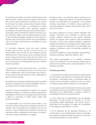 Página 160
Es evidente que la labor de rescatar al delincuente juvenil
debe coordinar un buen número de campos, pero solo de
esta manera puede resolverse el problema. Los centros
de formación de padres, los servicios de higiene mental,
el club de ocio en el barrio y la asistencia por medio
de profesionales sociales como asistentes sociales,
psicológicos, monitores de grupo, centros excursionistas…
enclavados dentro del ambiente donde el muchacho vive,
son elementos validos cuyos resultados están por probar,
ya que nuestras sociedades urbanas no lo han puesto en
práctica; pero en los pocos intentos que se han llevado a
cabo en el ámbito experimental, los resultados han sido
esperanzadores.
En conclusión, debemos luchar por salvar nuestras
familias, pues el hecho de que un niño se críe en un
hogar estable y lleno de amor es tan importante para las
personas como la vida misma, pues la carencia de esto
pone en juego muchos de los valores del ser humano. Los
jóvenes constituyen una parte importante del país, por lo
que es importante crear medidas para evitar que ``nuestros
jóvenes se pierdan’’.
``Un delincuente no nace, sino que se hace’’, y en esto la
familia tiene un rol principal; de hecho, es la pieza clave
para un adolescente, pues de la formación que reciba, y
de los valores inculcados durante la niñez, dependerá en
parte, el camino que siga.
Es necesario que se hagan campañas para que la sociedad
entienda la importancia que tiene la estabilidad, el amor y
la confianza dentro de este núcleo (la familia).
También es obvia la necesidad de integrar en la escuela
estrategias dirigidas a la mejora de ciertas capacidades y
habilidades en los jóvenes con aquellas otras encaminadas
a alterar la comunidad, el medio social, donde toda
persona se moldea.
Es indispensable que el proceso judicial relativo a los
menores de edad constituya una verdadera alternativa de
solución. Que no sea parte de un problema, sino de una
solución, y que el objetivo esté centrado en buscar una
alternativa viable y aceptable para las partes en conflicto,
más que en buscar la represión y el castigo.
El sistema penal, y en general la justicia ordinaria, se ha
quedado al margen para resolver los grandes problemas
sociales que demandan los ciudadanos y los actuales
cambios estructurales. En América Latina asistimos a
una total pérdida de confianza de la justicia penal y de la
justicia en general.
Es nuestra obligación al menos intentar restablecer ese
costoso mecanismo que constituye el proceso para
resolver nuestros conflictos de una manera civilizada,
pacífica, sin generar mayor violencia. Sólo así podremos
recuperar un poco esa confianza perdida y podremos
trabajar entonces para una sociedad donde nuestros niños
inviertan su tiempo en la educación y en actividades que
aseguren el bienestar social y el desarrollo sostenido de
nuestro país.
(Cfr. BELEY, ANDRE P. C. Niños inestables. Cuarta Edición.
Editorial Luis Miracle. Barcelona, España. 1964).
Para seguir profundizando en la temática, debemos
conocer Las Directrices de las Naciones Unidas para la
prevención de la Delincuencia Juvenil (aprobado el 14 de
diciembre de 1990):
Principios generales:
1. La prevención de la delincuencia juvenil es parte esencial
de la prevención del delito en la sociedad. Si los jóvenes
se dedican a actividades lícitas y socialmente útiles, se
orientan hacia la sociedad y enfocan la vida con criterio
humanista, pueden adquirir actitudes no criminógenas.
2. Para poder prevenir eficazmente la delincuencia juvenil
es necesario que toda la sociedad procure un desarrollo
armonioso de los adolescentes, y respete y cultive su
personalidad a partir de la primera infancia.
3. A los efectos de la interpretación de las presentes
Directrices, se debe centrar la atención en el niño.
Los jóvenes deben desempeñar una función activa y
participativa en la sociedad y no deben ser considerados
meros objetos de socialización o control.
4. En la aplicación de las presentes Directrices y de
conformidad con los ordenamientos jurídicos nacionales,
los programas preventivos deben centrarse en el bienestar
de los jóvenes desde su primera infancia.
 