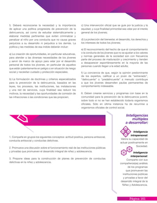Página 161
1. Comparte en grupos los siguientes conceptos: actitud positiva, persona antisocial,
conducta antisocial y conductas delictivas.
2. Promueva una discusión sobre el funcionamiento real de las instituciones públicas
y privadas que promueven el desarrollo integral de niñez y adolescencia.
3. Propone ideas para la construcción de planes de prevención de conductas
delictivas en la niñez y adolescencia.
Inteligencias
múltiples
a desarrollar:
Inteligencia
intrapersonal:
Valora su capacidad de
actuar positivamente en
Sociedad.
Inteligencia
interpersonal:
Comparte con sus
compañeros(as) análisis
de los programas
que promueven las
instituciones públicas
y privadas a favor del
desarrollo integral de la
Niñez y Adolescencia.
5. Deberá reconocerse la necesidad y la importancia
de aplicar una política progresista de prevención de la
delincuencia, así como de estudiar sistemáticamente y
elaborar medidas pertinentes que eviten criminalizar y
penalizar al niño por una conducta que no causa graves
perjuicios a su desarrollo ni perjudica a los demás. La
política y las medidas de esa índole deberán incluir:
a) La creación de oportunidades, en particular educativas,
para atender a las diversas necesidades de los jóvenes
y servir de marco de apoyo para velar por el desarrollo
personal de todos los jóvenes, en particular de aquellos
que están patentemente en peligro o en situación de riesgo
social y necesitan cuidado y protección especiales;
b) La formulación de doctrinas y criterios especializados
para la prevención de la delincuencia, basados en las
leyes, los procesos, las instituciones, las instalaciones
y una red de servicios, cuya finalidad sea reducir los
motivos, la necesidad y las oportunidades de comisión de
las infracciones o las condiciones que las propicien;
c) Una intervención oficial que se guíe por la justicia y la
equidad, y cuya finalidad primordial sea velar por el interés
general de los jóvenes;
d) La protección del bienestar, el desarrollo, los derechos y
los intereses de todos los jóvenes;
e) El reconocimiento del hecho de que el comportamiento
o la conducta de los jóvenes que no se ajustan a los valores
y normas generales de la sociedad son con frecuencia
parte del proceso de maduración y crecimiento y tienden
a desaparecer espontáneamente en la mayoría de las
personas cuando llegan a la edad adulta;
f) La conciencia de que, según la opinión predominante
de los expertos, calificar a un joven de “extraviado”,
“delincuente” o “predelincuente” a menudo contribuye
a que los jóvenes desarrollen pautas permanentes de
comportamiento indeseable.
6. Deben crearse servicios y programas con base en la
comunidad para la prevención de la delincuencia juvenil,
sobre todo si no se han establecido todavía organismos
oficiales. Sólo en última instancia ha de recurrirse a
organismos oficiales de control social.
 