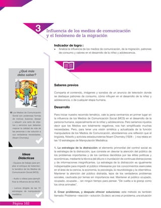 Página 162
Indicador de logro :
•	 Analiza la influencia de los medios de comunicación, de la migración, patrones
de consumo y valores en el desarrollo de la niñez y adolescencia.
Saberes previos
Comparta el contenido, imágenes y sonidos de un anuncio de televisión donde
se destaque patrones de consumo, cómo influyen en el desarrollo de la niñez y
adolescencia, o de cualquier etapa humana.
Desarrollo
Para iniciar nuestro recorrido temático, vale la pena centrarnos en primer lugar en
la influencia de los Medios de Comunicación Social (MCS) en el desarrollo de la
persona humana, especialmente en la niñez y adolescencia. Pero seríamos injustos
decir que los Medios son totalmente negativos; nos han simplificado muchas
necesidades. Pero, para tener una visión sintética y actualizada de la función
manipuladora de los Medios de Comunicación, abordaremos una reflexión que el
lingüista, filósofo y activista estadounidense Noam Chomsky (1928 - ) nos relata en
las 10 estrategias de Manipulación Mediática:
1. La estrategia de la distracción: el elemento primordial del control social es
la estrategia de la distracción, que consiste en desviar la atención del público de
los problemas importantes y de los cambios decididos por las élites políticas y
económicas, mediante la técnica del diluvio o inundación de continuas distracciones
y de informaciones insignificantes. La estrategia de la distracción es igualmente
indispensable para impedir al público interesarse por los conocimientos esenciales
en el área de la ciencia, la economía, la psicología, la neurobiología y la cibernética.
Mantener la atención del público distraída, lejos de los verdaderos problemas
sociales, cautivada por temas sin importancia real. Mantener al público ocupado,
ocupado, ocupado… sin ningún tiempo para pensar. “De vuelta a la granja como
los otros animales”.
2. Crear problemas, y después ofrecer soluciones: este método es también
llamado: Problema – reacción – solución. Es decir, se crea un problema, una situación
¿Qué más
debo saber?
Los Medios de Comunicación
Social son poderosas formas
de motivar, ilusionar, desear
y adquirir una serie de obje-
tos y servicios que deberían
mejorar la calidad de vida de
las personas o dar solución a
sus verdaderas necesidades.
(Noam Chomsky)
- Equipos de trabajo para am-
pliar el enfoque de tratamien-
to temático de los Medios de
Comunicación Social (MCS).
- Audio o videos para ejempli-
ficar la influencia de los MCS.
- Lectura dirigida de las 10
estrategias de manipulación
mediática.
Ideas
Didácticas
3 Influencia de los medios de comunicación
y el fenómeno de la migración
 
