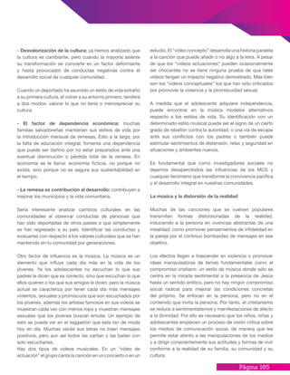 Página 165
- Desvalorización de la cultura: ya hemos analizado que
la cultura es cambiante, pero cuando la mayoría asiente
su transformación se convierte en un factor deformante
y hasta provocador de conductas negativas contra el
desarrollo social de cualquier comunidad.
Cuando un deportado ha asumido un estilo de vida extraño
a su primera cultura, el volver a su entorno primero, tenderá
a dos modos: valorar lo que no tenía o menospreciar su
cultura.
- El factor de dependencia económica: muchas
familias salvadoreñas mantienen sus estilos de vida por
la introducción mensual de remesas. Esto a la larga, por
la falta de educación integral, fomenta una dependencia
que puede ser dañino por no estar preparados ante una
eventual disminución o pérdida total de la remesa. En
economía se le llama: economía ficticia, no porque no
exista, sino porque no es segura sus sustentabilidad en
el tiempo.
- La remesa es contribución al desarrollo: contribuyen a
mejorar los municipios y la vida comunitaria.
Sería interesante analizar cambios culturales en las
comunidades al observar conductas de personas que
han sido deportadas de otros países o que simplemente
se han regresado a su país. Identificar las conductas y
evaluarlas con respecto a los valores culturales que se han
mantenido en tu comunidad por generaciones.
Otro factor de influencia es la música. La música es un
elemento que influye cada día más en la vida de los
jóvenes. Ya los adolescentes no escuchan lo que sus
padres le dicen que es correcto, sino que escuchan lo que
ellos quieren o los que sus amigos le dicen; pero la música
actual se caracteriza por tener cada día más mensajes
violentos, sexuales y promiscuos que son escuchados por
los jóvenes, además los artistas famosos en sus videos se
muestran cada vez con menos ropa y muestran mensajes
sexuales que los jóvenes buscan emular. Un ejemplo de
esto se puede ver en el reggaetón que esta tan de moda
hoy en día. Muchas veces sus letras no traen mensajes
positivos, pero aun así todos las cantan y las bailan con
solo escucharlas.
Hay dos tipos de videos musicales. En un “vídeo de
actuación” el grupo canta la canción en un concierto o en un
estudio. El “vídeo concepto” desarrolla una historia paralela
a la canción que puede añadir o no algo a la letra. A pesar
de que los “vídeos actuaciones” pueden ocasionalmente
ser chocantes no se tiene ninguna prueba de que tales
vídeos tengan un impacto negativo demostrado. Más bien
son los “videos conceptuales” los que han sido criticados
por promover la violencia y la promiscuidad sexual.
A medida que el adolescente adquiere independencia,
puede encontrar en la música modelos alternativos
respecto a los estilos de vida. Su identificación con un
determinado estilo musical puede ser el signo de un cierto
grado de rebelión contra la autoridad, o una vía de escape
ante sus conflictos con los padres o también puede
estimular sentimientos de distensión, relax y seguridad en
situaciones y ambientes nuevos.
Es fundamental que como investigadores sociales no
dejemos desapercibidos las influencias de los MCS y
cualquier fenómeno que transforme la convivencia pacífica
y el desarrollo integral en nuestras comunidades.
La música y la distorsión de la realidad
Muchas de las canciones que se vuelven populares
transmiten formas distorsionadas de la realidad,
induciendo a la persona en vivencias abstractas de una
irrealidad: como promover pensamientos de infidelidad en
la pareja por el continuo bombardeo de mensajes en ese
objetivo.
Los efectos llegan a trascender en violencia o promover
ideas manipuladoras de temas fundamentales como el
compromiso cristiano: un estilo de música donde sólo se
centra en la mirada sentimental a la presencia de Jesús
hasta un sentido erótico, pero no hay ningún compromiso
social radical para mejorar las condiciones concretas
del prójimo. Se enfocan en la persona, pero no en el
contenido que invita la persona. Por tanto, el cristianismo
se reduce a sentimentalismos y manifestaciones de afecto
a la divinidad. Por ello es necesario que los niños, niñas y
adolescentes empiecen un proceso de visión crítica sobre
los medios de comunicación social, de manera que les
permite estar atento a las manipulaciones de los medios
y a dirigir conscientemente sus actitudes y formas de vivir
conforme a la realidad de su familia, su comunidad y su
cultura.
 