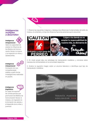 Página 166
1. Observe las siguientes imágenes y destaque las diferencias fundamentales del estilo de
música, el contenido y el tipo de influencia hacia las personas que la escuchan:
2. En modo grupal elija una estrategia de manipulación mediática, y converse sobre
maneras de contrarrestarla en la comunidad respectiva.
3. Analice la siguiente imagen sobre un anuncia televisivo e identifique qué tipo de
manipulación mediática:
Inteligencias
múltiples
a desarrollar:
Inteligencia
intrapersonal :
Valora la capacidad de
analizar la influencia de
los Medios de Comuni-
cación Social, la música
y la migración en niños y
adolescentes.
Inteligencia
interpersonal:
Comparte con sus
compañeros(as)
análisis a partir de las
investigaciones realizadas
en grupos.
Inteligencia
lingüística:
Es capaz de exponer
las consecuencias que
promueven los Medios de
Comunicación Social, la
música y la migración en
la formación de valores y
el desarrollo de la niñez y
juventud.
 