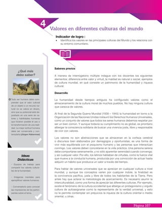 Página 167
Indicador de logro :
•	 Identifica los valores en las principales culturas del Mundo y los relaciona con
su entorno comunitario.
Saberes previos
A manera de interrogatorio múltiple indague con los docentes los siguientes
elementos: diferencia entre valor y virtud, la maldad es natural o social, ejemplos
de cultura mundial, en qué consiste un patrimonio de la humanidad y riqueza
cultural.
Desarrollo
La humanidad desde tiempos antiguos ha configurado valores como el
almacenamiento de la cultura moral de muchos pueblos. No hay ninguna cultura
que carezca de valores.
Al final de la Segunda Guerra Mundial (1939 – 1945) la humanidad en torno a la
Organización de las Naciones Unidas instauró los Derechos Humanos Universales,
como un conjunto de valores que todos los seres humanos debemos respetar por
ser un bien común. Y aunque todavía su cumplimiento no es global, es prioritario
albergar la consciencia solidaria de buscar una vivencia justa, libre y responsable
de vivir con valores.
Los valores no son abstracciones que se almacenan en la corteza cerebral
o discursos bien elaborados por demagogos y oportunistas; es una forma de
vivir más equilibrada con el psiquismo humano y las personas que interactúan
conmigo. Los valores deben concretarse en la vida práctica. Una persona serena
debe comportarse serenamente, y no sólo aparentar serenidad cuando convenga;
y así cualquier valor. Por ello, los latinos hablaban de virtudes, como la fuerza vital
que mueve a la conducta humana, producida por una convicción de actuar hasta
adquirir un hábito que produzca un valor a través del tiempo.
Para hablar de valores universales que se aprecian en cualquier cultura a nivel
mundial, y aunque los conceptos varíen por cualquier índole, la finalidad es
la convivencia pacífica, justa y libre de todos los habitantes de la Tierra. Pero
antes hay que aclarar la metodología de acercamiento. Es necesario asumir la
interculturalidad, como una forma de apreciar las diferentes culturas. Por ejemplo,
existe el fenómeno de la cultura occidental que alberga un protagonismo y orgullo
cultura de autoasignarse como la representante de la verdad universal, y esto
no le permite contemplar sin prejuicios la riqueza de la cultura oriental o medio
oriental, u otras.
¿Qué más
debo saber?
Todo ser humano debe com-
prender que el valor cultural
de un objeto o un recurso na-
tural no se valora en dinero,
sino que su potencial está de-
positado en una serie de va-
lores y habilidades humanas
que hicieron posible el uso o
la transformación de una reali-
dad. La mejor actitud humana
debe ser conservarla y con-
templarla (Jürgen Habermas)
- Equipos de trabajo para
compartir los valores cultura-
les de la humanidad.
- Imágenes mentales para
ejemplificar valores humanos.
- Conversatorio para conocer
las impresiones de los partici-
pantes sobre el tema.
Ideas
Didácticas
4 Valores en diferentes culturas del mundo
 