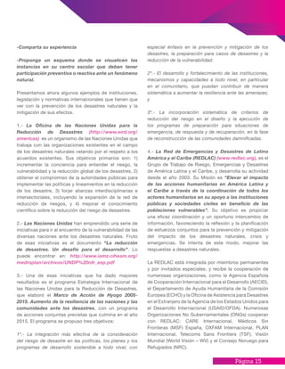 Página 15
-Comparta su experiencia
-Proponga un esquema donde se visualicen las
instancias en su centro escolar que deben tener
participación preventiva o reactiva ante un fenómeno
natural.
Presentamos ahora algunos ejemplos de instituciones,
legislación y normativas internacionales que tienen que
ver con la prevención de los desastres naturales y la
mitigación de sus efectos.
1.- La Oficina de las Naciones Unidas para la
Reducción de Desastres (http://www.eird.org/
americas) es un organismo de las Naciones Unidas que
trabaja con las organizaciones existentes en el campo
de los desastres naturales velando por el respeto a los
acuerdos existentes. Sus objetivos primarios son: 1)
incrementar la conciencia para entender el riesgo, la
vulnerabilidad y la reducción global de los desastres, 2)
obtener el compromiso de la autoridades públicas para
implementar las políticas y lineamientos en la reducción
de los desastre, 3) forjar alianzas interdisciplinarias e
intersectoriales, incluyendo la expansión de la red de
reducción de riesgos, y 4) mejorar el conocimiento
científico sobre la reducción del riesgo de desastres.
2.- Las Naciones Unidas han emprendido una serie de
iniciativas para ir al encuentro de la vulnerabilidad de las
diversas naciones ante los desastres naturales. Fruto
de esas iniciativas es el documento “La reducción
de desastres. Un desafío para el desarrollo”. Lo
puede encontrar en: http://www.iamz.ciheam.org/
medroplan/archivos/UNDP%20rdr_esp.pdf
3.- Una de esas iniciativas que ha dado mayores
resultados es el programa Estrategia Internacional de
las Naciones Unidas para la Reducción de Desastres,
que elaboró el Marco de Acción de Hyogo 2005-
2015. Aumento de la resiliencia de las naciones y las
comunidades ante los desastres, con un programa
de acciones conjuntas previstas que culmina en el año
2015. El programa se propuso tres objetivos:
1º.- La integración más efectiva de la consideración
del riesgo de desastre en las políticas, los planes y los
programas de desarrollo sostenible a todo nivel, con
especial énfasis en la prevención y mitigación de los
desastres, la preparación para casos de desastres y la
reducción de la vulnerabilidad.
2º.- El desarrollo y fortalecimiento de las instituciones,
mecanismos y capacidades a todo nivel, en particular
en el comunitario, que puedan contribuir de manera
sistemática a aumentar la resiliencia ante las amenazas;
y
3º.- La incorporación sistemática de criterios de
reducción del riesgo en el diseño y la ejecución de
los programas de preparación para situaciones de
emergencia, de respuesta y de recuperación, en la fase
de reconstrucción de las comunidades damnificadas.
4.- La Red de Emergencias y Desastres de Latino
América y el Caribe (REDLAC) (www.redlac.org), es el
Grupo de Trabajo de Riesgo, Emergencias y Desastres
de América Latina y el Caribe, y desarrolla su actividad
desde el año 2003. Su Misión es “Elevar el impacto
de las acciones humanitarias en América Latina y
el Caribe a través de la coordinación de todos los
actores humanitarios en su apoyo a las instituciones
públicas y sociedades civiles en beneficio de las
poblaciones vulnerables”. Su objetivo es propiciar
una eficaz coordinación y un oportuno intercambio de
información, favoreciendo la reflexión y la planificación
de esfuerzos conjuntos para la prevención y mitigación
del impacto de los desastres naturales, crisis y
emergencias. Se intenta de este modo, mejorar las
respuestas a desastres naturales.
La REDLAC está integrada por miembros permanentes
y por invitados especiales, y recibe la cooperación de
numerosas organizaciones, como la Agencia Española
de Cooperación Internacional para el Desarrollo (AECID),
el Departamento de Ayuda Humanitaria de la Comisión
Europea (ECHO) y la Oficina de Asistencia para Desastres
en el Extranjero de la Agencia de los Estados Unidos para
el Desarrollo Internacional (USAID/OFDA). Numerosas
Organizaciones No Gubernamentales (ONGs) cooperan
con REDLAC: CARE Internacional, Médicos Sin
Fronteras (MSF) España, OXFAM Internacional, PLAN
Internacional, Telecoms Sans Frontiers (TSF), Visión
Mundial (World Visión – WV) y el Consejo Noruego para
Refugiados (NRC).
 