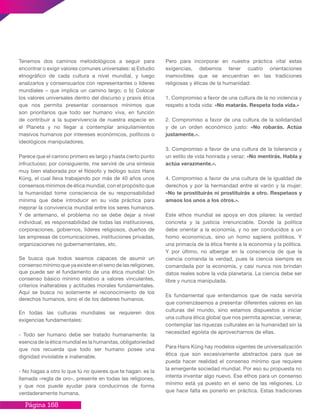 Página 168
Tenemos dos caminos metodológicos a seguir para
encontrar o exigir valores comunes universales: a) Estudio
etnográfico de cada cultura a nivel mundial, y luego
analizarlos y consensuarlos con representantes o líderes
mundiales – que implica un camino largo; o b) Colocar
los valores universales dentro del discurso y praxis ética
que nos permita presentar consensos mínimos que
son prioritarios que todo ser humano viva, en función
de contribuir a la supervivencia de nuestra especie en
el Planeta y no llegar a contemplar aniquilamientos
masivos humanos por intereses económicos, políticos o
ideológicos manipuladores.
Parece que el camino primero es largo y hasta cierto punto
infructuoso; por consiguiente, me serviré de una síntesis
muy bien elaborada por el filósofo y teólogo suizo Hans
Küng, el cual lleva trabajando por más de 40 años unos
consensos mínimos de ética mundial, con el propósito que
la humanidad tome consciencia de su responsabilidad
mínima que debe introducir en su vida práctica para
mejorar la convivencia mundial entre los seres humanos.
Y de antemano, el problema no se debe dejar a nivel
individual, es responsabilidad de todas las instituciones,
corporaciones, gobiernos, líderes religiosos, dueños de
las empresas de comunicaciones, instituciones privadas,
organizaciones no gubernamentales, etc.
Se busca que todos seamos capaces de asumir un
consenso mínimo que ya existe en el seno de las religiones,
que puede ser el fundamento de una ética mundial: Un
consenso básico mínimo relativo a valores vinculantes,
criterios inalterables y actitudes morales fundamentales.
Aquí se busca no solamente el reconocimiento de los
derechos humanos, sino el de los deberes humanos.
En todas las culturas mundiales se requieren dos
exigencias fundamentales:
- Todo ser humano debe ser tratado humanamente: la
esencia de la ética mundial es la humanitas, obligatoriedad
que nos recuerda que todo ser humano posee una
dignidad inviolable e inalienable.
- No hagas a otro lo que tú no quieres que te hagan: es la
llamada «regla de oro», presente en todas las religiones,
y que nos puede ayudar para conducirnos de forma
verdaderamente humana.
Pero para incorporar en nuestra práctica vital estas
exigencias, debemos tener cuatro orientaciones
inamovibles que se encuentran en las tradiciones
religiosas y éticas de la humanidad:
1. Compromiso a favor de una cultura de la no violencia y
respeto a toda vida: «No matarás. Respeta toda vida.»
2. Compromiso a favor de una cultura de la solidaridad
y de un orden económico justo: «No robarás. Actúa
justamente.».
3. Compromiso a favor de una cultura de la tolerancia y
un estilo de vida honrada y veraz: «No mentirás. Habla y
actúa verazmente.».
4. Compromiso a favor de una cultura de la igualdad de
derechos y por la hermandad entre el varón y la mujer:
«No te prostituirás ni prostituirás a otro. Respetaos y
amaos los unos a los otros.».
Este ethos mundial se apoya en dos pilares: la verdad
concreta y la justicia irrenunciable. Donde la política
debe orientar a la economía, y no ser conducidos a un
homo economicus, sino un homo sapiens politikos. Y
una primacía de la ética frente a la economía y la política.
Y por último, no albergar en la consciencia de que la
ciencia comanda la verdad, pues la ciencia siempre es
comandada por la economía, y casi nunca nos brindan
datos reales sobre la vida planetaria. La ciencia debe ser
libre y nunca manipulada.
Es fundamental que entendamos que de nada serviría
que comenzásemos a presentar diferentes valores en las
culturas del mundo, sino estamos dispuestos a iniciar
una cultura ética global que nos permita apreciar, venerar,
contemplar las riquezas culturales en la humanidad sin la
necesidad egoísta de aprovecharnos de ellas.
Para Hans Küng hay modelos vigentes de universalización
ética que son excesivamente abstractos para que se
pueda hacer realidad el consenso mínimo que requiere
la emergente sociedad mundial. Por eso su propuesta no
intenta inventar algo nuevo. Ese ethos para un consenso
mínimo está ya puesto en el seno de las religiones. Lo
que hace falta es ponerlo en práctica. Estas tradiciones
 