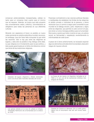 Página 169
conservan potencialidades insospechadas, válidas no
tanto para un consenso total cuanto para el mínimo
que se requiere. Además, se busca que este proyecto
sea universalmente viable y efectivo, convirtiéndose en
obligatorio para todas las personas en sus diferentes
culturas.
Mirando con esperanza el futuro ve posible un nuevo
orden poniendo en práctica esta ética mundial; reconoce,
sin embargo, que aún hace falta conquistar la paz entre
las naciones: sólo si hay paz entre las religiones se
logrará, y ésta sólo es posible si hay diálogo entre ellas.
La paz religiosa es el fundamento para la paz política, y
ésta queda garantizada por el ethos de referencia común
que brota de las tradiciones religiosas.
Pareciese contradictorio a las visiones políticas liberales
o neoliberales de establecer los límites de las religiones
al ámbito privado e individual de la persona; y ahora
reconocer que un camino a seguir para consolidar la paz
mundial es el diálogo sincero, justo, respetuoso y digno
entre las religiones, que permita no sólo convivir en paz,
sino tener un único mensaje profético para la humanidad:
Dios quiso y quiere que todos vivamos en paz, en justicia
social, en hermandad y respetando reverentemente la
individualidad de cada quien.
A pesar de lo dicho anteriormente, es necesario exponer
algunos elementos culturales de la humanidad y descubrir
rasgos de riqueza cultural:
La Cueva de las manos, en Argentina, fechadas en el
7350 a. C, son una de las expresiones artísticas más
antiguas de América.
Catedral de Colonia en Alemania. Con su estilo gótico
clásico fue el monumento más alto del mundo hasta
1884.
Cataratas del Iguazú, (Argentina y Brasil), declaradas
como una de las Siete maravillas naturales del mundo.
Las iglesias talladas en la roca de Lalibela en Etiopía,
declaradas Patrimonio de la Humanidad por la Unesco
en 1978
 