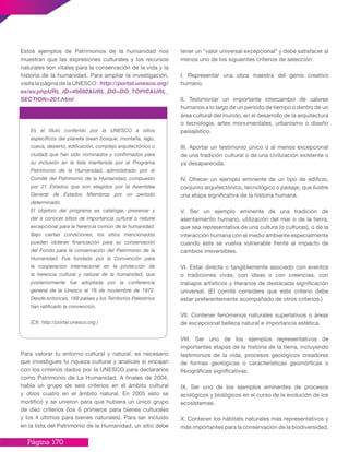 Página 170
Estos ejemplos de Patrimonios de la humanidad nos
muestran que las expresiones culturales y los recursos
naturales son vitales para la conservación de la vida y la
historia de la humanidad. Para ampliar la investigación,
visita la página de la UNESCO: http://portal.unesco.org/
es/ev.phpURL_ID=45692&URL_DO=DO_TOPIC&URL_
SECTION=201.html
Es el título conferido por la UNESCO a sitios
específicos del planeta (sean bosque, montaña, lago,
cueva, desierto, edificación, complejo arquitectónico o
ciudad) que han sido nominados y confirmados para
su inclusión en la lista mantenida por el Programa
Patrimonio de la Humanidad, administrado por el
Comité del Patrimonio de la Humanidad, compuesto
por 21 Estados que son elegidos por la Asamblea
General de Estados Miembros por un período
determinado.
El objetivo del programa es catalogar, preservar y
dar a conocer sitios de importancia cultural o natural
excepcional para la herencia común de la humanidad.
Bajo ciertas condiciones, los sitios mencionados
pueden obtener financiación para su conservación
del Fondo para la conservación del Patrimonio de la
Humanidad. Fue fundado por la Convención para
la cooperación internacional en la protección de
la herencia cultural y natural de la humanidad, que
posteriormente fue adoptada por la conferencia
general de la Unesco el 16 de noviembre de 1972.
Desde entonces, 189 países y los Territorios Palestinos
han ratificado la convención.
(Cfr. http://portal.unesco.org )
Patrimonio de La humanidad
Para valorar tu entorno cultural y natural, es necesario
que investigues tu riqueza cultural y analices si encajan
con los criterios dados por la UNESCO para declararlos
como Patrimonio de La Humanidad. A finales de 2004,
había un grupo de seis criterios en el ámbito cultural
y otros cuatro en el ámbito natural. En 2005 esto se
modificó y se unieron para que hubiera un único grupo
de diez criterios (los 6 primeros para bienes culturales
y los 4 últimos para bienes naturales). Para ser incluido
en la lista del Patrimonio de la Humanidad, un sitio debe
tener un “valor universal excepcional” y debe satisfacer al
menos uno de los siguientes criterios de selección:
I. Representar una obra maestra del genio creativo
humano.
II. Testimoniar un importante intercambio de valores
humanos a lo largo de un periodo de tiempo o dentro de un
área cultural del mundo, en el desarrollo de la arquitectura
o tecnología, artes monumentales, urbanismo o diseño
paisajístico.
III. Aportar un testimonio único o al menos excepcional
de una tradición cultural o de una civilización existente o
ya desaparecida.
IV. Ofrecer un ejemplo eminente de un tipo de edificio,
conjunto arquitectónico, tecnológico o paisaje, que ilustre
una etapa significativa de la historia humana.
V. Ser un ejemplo eminente de una tradición de
asentamiento humano, utilización del mar o de la tierra,
que sea representativa de una cultura (o culturas), o de la
interacción humana con el medio ambiente especialmente
cuando éste se vuelva vulnerable frente al impacto de
cambios irreversibles.
VI. Estar directa o tangiblemente asociado con eventos
o tradiciones vivas, con ideas o con creencias, con
trabajos artísticos y literarios de destacada significación
universal. (El comité considera que este criterio debe
estar preferentemente acompañado de otros criterios.)
VII. Contener fenómenos naturales superlativos o áreas
de excepcional belleza natural e importancia estética.
VIII. Ser uno de los ejemplos representativos de
importantes etapas de la historia de la tierra, incluyendo
testimonios de la vida, procesos geológicos creadores
de formas geológicas o características geomórficas o
fisiográficas significativas.
IX. Ser uno de los ejemplos eminentes de procesos
ecológicos y biológicos en el curso de la evolución de los
ecosistemas.
X. Contener los hábitats naturales más representativos y
más importantes para la conservación de la biodiversidad,
 