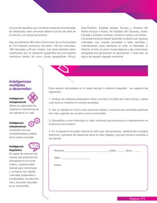 Página 171
incluyendo aquellos que contienen especies amenazadas
de destacado valor universal desde el punto de vista de
la ciencia y el conservacionismo.
Hay actualmente 963 sitios Patrimonio de la Humanidad
en 157 estados miembros. De éstos, 746 son culturales,
188 naturales y 29 son mixtos. Los sitios también están
clasificados por la ubicación geográfica de sus estados
miembros dentro de cinco zonas geográficas: África,
Asia-Pacífico, Estados árabes, Europa y América del
Norte (incluye a Rusia, los Estados del Cáucaso, Israel,
Canadá y Estados Unidos) y América Latina y el Caribe.
Los seres humanos deben aprender a valorar sus riquezas
culturales, aun cuando procedan o sean sencillas y
rudimentarias, pues destacan el valor, la habilidad, la
historia, el arte, la visión moral religiosa y las costumbres
arraigadas por generación en generación. Y todo ello, es
digno de respeto sagrado ancestral.
Inteligencias
múltiples
a desarrollar: Para realizar actividades en tu sede escolar o sistema integrado, se sugieren las
siguientes:
1. Analiza los criterios propuestos hacia una ética mundial por Hans Küng y valora
cuál sería su impacto en nuestra sociedad.
2. Haz un debate en torno a las opiniones dadas y concluye que actitudes positivas
son más urgentes de construir como comunidad.
3. Ejemplifica a nivel individual un valor universal que promueva un mejoramiento en
el entorno comunitario.
4. En el siguiente recuadro expone el valor que más practicas, destacando tu propia
definición, ejemplos de referencia hacia el valor elegido y de qué forma lo enseñas a
los demás:
Nombre: __________________________________Edad: ______ Sexo: ______
Valor: ______________________
Ideas:
inteligencia
intrapersonal:
Valora su capacidad de
analizar la importancia de
los valores en su vida.
Inteligencia
interpersonal:
Comparte con sus
compañeros(as) análisis
de la cultura mundial.
Inteligencia
lingüística
Es capaz de exponer las
causas que propician los
antivalores en la huma-
nidad y propone alter-
nativas para contemplar
y conservar los valores
culturales (materiales o
inmateriales), construccio-
nes y recursos naturales
en tu comunidad.
 