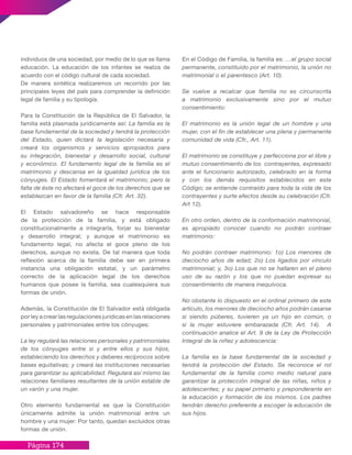 Página 174
individuos de una sociedad, por medio de lo que se llama
educación. La educación de los infantes se realiza de
acuerdo con el código cultural de cada sociedad.
De manera sintética realizaremos un recorrido por las
principales leyes del país para comprender la definición
legal de familia y su tipología.
Para la Constitución de la República de El Salvador, la
familia está plasmada jurídicamente así: La familia es la
base fundamental de la sociedad y tendrá la protección
del Estado, quien dictará la legislación necesaria y
creará los organismos y servicios apropiados para
su integración, bienestar y desarrollo social, cultural
y económico. El fundamento legal de la familia es el
matrimonio y descansa en la igualdad jurídica de los
cónyuges. El Estado fomentará el matrimonio; pero la
falta de éste no afectará el goce de los derechos que se
establezcan en favor de la familia (Cfr. Art. 32).
El Estado salvadoreño se hace responsable
de la protección de la familia, y está obligado
constitucionalmente a integrarla, forjar su bienestar
y desarrollo integral; y aunque el matrimonio es
fundamento legal, no afecta el goce pleno de los
derechos, aunque no exista. De tal manera que toda
reflexión acerca de la familia debe ser en primera
instancia una obligación estatal, y un parámetro
correcto de la aplicación legal de los derechos
humanos que posee la familia, sea cualesquiera sus
formas de unión.
Además, la Constitución de El Salvador está obligada
por ley a crear las regulaciones jurídicas en las relaciones
personales y patrimoniales entre los cónyuges:
La ley regulará las relaciones personales y patrimoniales
de los cónyuges entre si y entre ellos y sus hijos,
estableciendo los derechos y deberes recíprocos sobre
bases equitativas; y creará las instituciones necesarias
para garantizar su aplicabilidad. Regulará así mismo las
relaciones familiares resultantes de la unión estable de
un varón y una mujer.
Otro elemento fundamental es que la Constitución
únicamente admite la unión matrimonial entre un
hombre y una mujer: Por tanto, quedan excluidos otras
formas de unión.
En el Código de Familia, la familia es: …el grupo social
permanente, constituido por el matrimonio, la unión no
matrimonial o el parentesco (Art. 10).
Se vuelve a recalcar que familia no es circunscrita
a matrimonio exclusivamente sino por el mutuo
consentimiento:
El matrimonio es la unión legal de un hombre y una
mujer, con el fin de establecer una plena y permanente
comunidad de vida (Cfr., Art. 11).
El matrimonio se constituye y perfecciona por el libre y
mutuo consentimiento de los contrayentes, expresado
ante el funcionario autorizado, celebrado en la forma
y con los demás requisitos establecidos en este
Código; se entiende contraído para toda la vida de los
contrayentes y surte efectos desde su celebración (Cfr.
Art 12).
En otro orden, dentro de la conformación matrimonial,
es apropiado conocer cuando no podrán contraer
matrimonio:
No podrán contraer matrimonio: 1o) Los menores de
dieciocho años de edad; 2o) Los ligados por vínculo
matrimonial; y, 3o) Los que no se hallaren en el pleno
uso de su razón y los que no puedan expresar su
consentimiento de manera inequívoca.
No obstante lo dispuesto en el ordinal primero de este
artículo, los menores de dieciocho años podrán casarse
si siendo púberes, tuvieren ya un hijo en común, o
si la mujer estuviere embarazada (Cfr. Art. 14). A
continuación analice el Art. 9 de la Ley de Protección
Integral de la niñez y adolescencia:
La familia es la base fundamental de la sociedad y
tendrá la protección del Estado. Se reconoce el rol
fundamental de la familia como medio natural para
garantizar la protección integral de las niñas, niños y
adolescentes; y su papel primario y preponderante en
la educación y formación de los mismos. Los padres
tendrán derecho preferente a escoger la educación de
sus hijos.
 