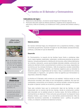 Página 176
Indicadores de logro :
•	 Relaciona la vida familiar y el entorno social integral en El Salvador de hoy.
•	 Promueve discusión sobre los efectos positivos y negativos de la migración en la
estructura y roles en la familia y su incidencia en niños y jóvenes del contexto urbano y
rural.
¿Qué más
debo saber?
Uno de las áreas vulnera-
bles de la familia salvado-
reña es la vivienda. Todavía
un 37% de la población
vive en mesones (Censo
2007).
-Preservación del historial
de la vida familiar a través
de registros familiares,
anécdotas, etc.
-Promoción de foros de
discusión para favorecer
la comprensión de las
experiencias familiares de
los alumnos.
Ideas
Didácticas
2 La familia en El Salvador y Centroamérica
Saberes previos
De manera individual haga una introspección de su experiencia familiar, y luego
coméntela grupalmente, haciendo hincapié en las dificultades socioeconómicas,
políticas y culturales en que se desarrolló.
Desarrollo
En Centroamérica, la mayoría de las familias hacen frente a problemas tales
como: bajos ingresos, desempleo, subempleo, condiciones precarias de servicios
básicos, mal aprovechamiento o distribución de recursos, altos índices deficitarios
de vivienda y educación, pocas oportunidades laborales estables, promoción de
estilos de vida fácil e ilícito, acrecentamiento numérico en las maras, dependencia
económica por las remesas familiares y falta de programas sociales sostenibles
que minimicen la pobreza. También, son factores negativos para su bienestar la
deserción paterna, la ilegitimidad de los hijos o hijas, la persistencia de uniones
consensuales, la migración, y en general, todos los agentes que menoscaban su
seguridad y desarrollo integral.
La familia en El Salvador, está inmersa en una realidad histórica social, en unas
estructuras concretas, pero están no son homogéneas y estáticas, sino que son
cambiantes y evolucionan con el tiempo y los hechos sociales, aunque los grupos
de poder no ejercen cambio en el dominio y posesión de la riqueza.
Todo este contexto hace que la construcción ideal de las familias no está
relacionada con la vivencia real de las mismas, donde la construcción jurídica
está disociada con la realidad actual en muchos casos. De forma sintética en
Centroamérica se observan 4 hitos comunes que promueven la emigración hacia
Estados Unidos y que inciden en la vida familiar predominantemente: falta de
desarrollo económico sostenible, la inestabilidad socio – política, las guerras
civiles y la violación constante de derechos humanos.
 