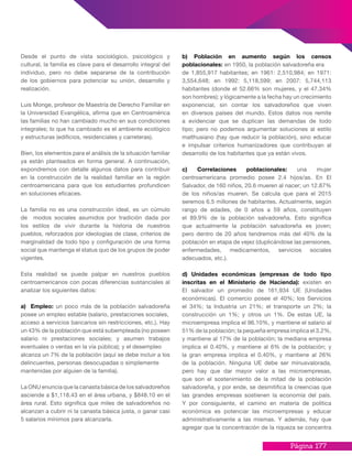 Página 177
Desde el punto de vista sociológico, psicológico y
cultural, la familia es clave para el desarrollo integral del
individuo, pero no debe separarse de la contribución
de los gobiernos para potenciar su unión, desarrollo y
realización.
Luis Monge, profesor de Maestría de Derecho Familiar en
la Universidad Evangélica, afirma que en Centroamérica
las familias no han cambiado mucho en sus condiciones
integrales; lo que ha cambiado es el ambiente ecológico
y estructuras (edificios, residenciales y carreteras).
Bien, los elementos para el análisis de la situación familiar
ya están planteados en forma general. A continuación,
expondremos con detalle algunos datos para contribuir
en la construcción de la realidad familiar en la región
centroamericana para que los estudiantes profundicen
en soluciones eficaces.
La familia no es una construcción ideal, es un cúmulo
de modos sociales asumidos por tradición dada por
los estilos de vivir durante la historia de nuestros
pueblos, reforzados por ideologías de clase, criterios de
marginalidad de todo tipo y configuración de una forma
social que mantenga el status quo de los grupos de poder
vigentes.
Esta realidad se puede palpar en nuestros pueblos
centroamericanos con pocas diferencias sustanciales al
analizar los siguientes datos:
a) Empleo: un poco más de la población salvadoreña
posee un empleo estable (salario, prestaciones sociales,
acceso a servicios bancarios sin restricciones, etc.). Hay
un 43% de la población que está subempleada (no poseen
salario ni prestaciones sociales; y asumen trabajos
eventuales o ventas en la vía pública); y el desempleo
alcanza un 7% de la población (aquí se debe incluir a los
delincuentes, personas desocupadas o simplemente
mantenidas por alguien de la familia).
La ONU enuncia que la canasta básica de los salvadoreños
asciende a $1,118.43 en el área urbana, y $848.10 en el
área rural. Esto significa que miles de salvadoreños no
alcanzan a cubrir ni la canasta básica justa, o ganar casi
5 salarios mínimos para alcanzarla.
b) Población en aumento según los censos
poblacionales: en 1950, la población salvadoreña era
de 1,855,917 habitantes; en 1961: 2,510,984; en 1971:
3,554,648; en 1992: 5,118,599; en 2007: 5,744,113
habitantes (donde el 52.66% son mujeres, y el 47.34%
son hombres); y lógicamente a la fecha hay un crecimiento
exponencial, sin contar los salvadoreños que viven
en diversos países del mundo. Estos datos nos remite
a evidenciar que se duplican las demandas de todo
tipo; pero no podemos argumentar soluciones al estilo
malthusiano (hay que reducir la población), sino educar
e impulsar criterios humanizadores que contribuyan al
desarrollo de los habitantes que ya están vivos.
c) Correlaciones poblacionales: una mujer
centroamericana promedio posee 2.4 hijos/as. En El
Salvador, de 160 niños, 20.6 mueren al nacer; un 12.87%
de los niños/as mueren. Se calcula que para el 2015
seremos 6.5 millones de habitantes. Actualmente, según
rango de edades, de 0 años a 59 años, constituyen
el 89.9% de la población salvadoreña. Esto significa
que actualmente la población salvadoreña es joven;
pero dentro de 20 años tendremos más del 40% de la
población en etapa de vejez (duplicándose las pensiones,
enfermedades, medicamentos, servicios sociales
adecuados, etc.).
d) Unidades económicas (empresas de todo tipo
inscritas en el Ministerio de Hacienda): existen en
El salvador un promedio de 161,934 UE (Unidades
económicas). El comercio posee el 40%; los Servicios
el 34%; la Industria un 21%; el transporte un 2%; la
construcción un 1%; y otros un 1%. De estas UE, la
microempresa implica el 96.10%, y mantiene el salario al
51% de la población; la pequeña empresa implica el 3.2%,
y mantiene al 17% de la población; la mediana empresa
implica el 0.40%, y mantiene al 6% de la población; y
la gran empresa implica el 0.40%, y mantiene al 26%
de la población. Ninguna UE debe ser minusvalorada,
pero hay que dar mayor valor a las microempresas,
que son el sostenimiento de la mitad de la población
salvadoreña, y por ende, se desmitifica la creencias que
las grandes empresas sostienen la economía del país.
Y por consiguiente, el camino en materia de política
económica es potenciar las microempresas y educar
administrativamente a las mismas. Y además, hay que
agregar que la concentración de la riqueza se concentra
 