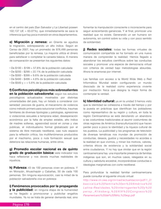 Página 178
en el centro del país (San Salvador y La Libertad poseen
102,137 UE = 63.07%), que inmediatamente se saca la
inferencia que hay poca inversión en otros departamentos.
e) Migración y remesa: en Oriente se agudiza
la migración, sobrepasando un alto índice. Según en
Censo de 2007, hay un promedio de 976,499 personas
beneficiadas por la remesa. La mayoría utiliza el dinero
para satisfacer o completar la canasta básica. A manera
de comparación se presentan los siguientes datos:
• De $100 – $199 = 57.8% de la población calculada
• De $200 - $299 = 22.1% de la población calculada
• De $300 - $399 = 9.6% de la población calculada
• De $400 - $499 = 4.8% de la población calculada
• De $500 y + = 5.6% de la población calculada
f) Conflictos psicológicos más sobresalientes
en la población salvadoreña: según los estudios
psicológicos actualizados mostrados por distintas
universidades del país, hay un listado a considerar con
seriedad: psicosis de guerra, el mecanismo de violencia
como método primero para solucionar conflictos, traumas
familiares de diversas tipologías y patologías, agresiones
o violaciones sexuales a temprana edad, desesperación
económica por la falta de empleo estable, alto índice
de madres solteras, agresividad social en zonas y vías
públicas, el individualismo formal globalizado por el
sistema de libre mercado neoliberal, casi nulo espacio
para la reflexión crítica, los multifenómenos producidos
por el machismo, poca o nula formación sexual que
deteriora las relaciones humanas, entre otros.
g) Promedio escolar nacional es de quinto
grado de graduación básica: este indicador nos
hace reflexionar y nos devela muchas realidades de
injusticia.
h) Pobreza: 43 de 100 personas viven en pobreza. Y
en Morazán, Ahuachapán y Cabañas, 50 de cada 100
personas. Sin ninguna equivocación, casi la mitad de la
población salvadoreña vive en pobreza
i) Fenómenos provocados por la propaganda
y la publicidad: en ninguna etapa de la humanidad
se ha llegado a promocionar y publicitar engaños
mundiales. Ya no se trata de generar demanda real, sino
fomentar la manipulación consciente o inconsciente para
seguir acrecentando ganancias. Y al final, promover una
realidad que no existe. Generando un ser humano sin
autonomía, sin control sobre su vida y con poco sentido
de solidaridad.
j) Redes sociales: todas las formas virtuales de
comunicación compartida se ha tornado en una nueva
manera de comprender la realidad. Hemos llegado a
abandonar los estudios científicos sobre las conductas
sociales y promover una especie de democracia virtual
con criterios de verdad bajo metodologías absurdas.
Ahora te enamoras por internet.
Las familias con acceso a la World Wide Web o Red
Informática Mundial están configurando un mundo
disociado de la realidad como experiencia viviente
por mediación física que designa la mejor forma de
contemplar la verdad.
k) Identidad cultural: ya en la unidad 3 hemos visto
que la identidad se cohesiona a través del tiempo y por
la puesta en prácticas que identifican los pobladores
como representativo de su región y cultura, en toda la
región Centroamérica se está denotando un abandono
a las costumbres tradicionales al asumir costumbres de
otras regiones de América (transculturización) que hacen
perder poco a poco la identidad y la riqueza cultural de
los pueblos. La publicidad y los programas de televisión
de diversas temáticas nos inundan de promoción de
conductas, deseos, gustos y necesidades no acordes a
la realidad en que vivimos, y minan los motivos, valores,
criterios éticos de existencia y la solidaridad social
entre ciudadanos. Y no hay que olvidar que en la región
centroamericana hay una importante presencia de familias
indígenas que son, en muchos casos, relegados en su
cultura y sabiduría ancestral, incorporándose conductas e
ideologías marginativas con corte neoliberal.
Para profundizar la realidad familiar centroamericana
puede consultar el siguiente vínculo virtual:
http://www.iin.oea.org/iin/cad/actualizacion/pdf/1_2/
b a s i c a / L a % 2 0 f a m i l i a % 2 0 e n % 2 0 A m é r i c a % 2 0
Latina-Realidades,%20interrogantes%20y%20
p e r s p . , K l i k s b e r g , % 2 0 X I X % 2 0 C o n g r e s o % 2 0
Panamericano%20del%20Niño,%20esp.pdf
 