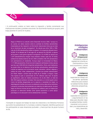 Página 179
•Comparte en equipos de trabajo los tipos de violaciones a los Derechos Humanos
que sufren los pobladores de tu municipio o sistema integrado. Identifica quiénes son
los participantes en esas situaciones puntuales y hacia qué tipo de grupo humano
se da.
Según el PNUD en su estudio sobre Desarrollo Humano 2005, “aunque no
se cuenta con datos exactos sobre la cantidad de familias salvadoreñas
impactadas por las migración, la información relacionada indica que se trata
de un fenómeno de gran envergadura”. Se calcula que entre 1930 a 1939,
más de 25,000 salvadoreños habían emigrado. En la siguiente década fueron
40,000. En la década del 70 del siglo XX, se alcanzó los 350,000. La época
de la guerra y post guerra agudizó la emigración. En el 2005 se calculó que
1,070 salvadoreños/as emigran hacia Estados Unidos cada día. El Censo
poblacional estadounidense del año 2000 contabilizó 465,165 salvadoreños
con permanencia y/o residentes. Aunque según la Universidad de Albany
1,117,960 salvadoreños. El servicio de Inmigración de Estados Unidos calcula
que hay casi 2,000.000 de inmigrantes salvadoreños. Ahora, qué implicancia
se puede inferir en el deterioro de las familias salvadoreñas, especialmente
cuando se relaciona con la formación social, educativa, cultural, religiosa y
política de niños, niñas, adolescentes y jóvenes que quedan abandonados
por Padre, Madre o ambos bajo la tutela de un familiar o amigo/a. Cada
mes ingresa al país un aproximado de 161 millones cada mes. El aporte
es significativo, pero en materia económica. En el año 2004, un total de
362,189 hogares recibieron remesas. Esto equivale a un número igual o poco
menor de familias desgarradas por la urgencia o necesidad de migrar. La
desintegración familiar promueve una alteración de los roles de los individuos
y el asumir conductas más tendientes a la violencia o la delincuencia. Aunque
según el informe muchos de los migrantes son solteros; pero no implica que
producen un disfunción familiar como aporte económico o como apoyo
psicológico en la educación de los adolescentes o jóvenes.
• A continuación analiza un texto sobre la migración y familia comentando sus
implicaciones sociales y posibles soluciones. Se recomienda hacerlo por grupos, para
luego ponerse en común en el pleno.
Inteligencias
múltiples
a desarrollar:
Inteligencia
intrapersonal:
interpelación sobre la
realidad de la familia en
Centroamérica a nivel
socio económico, cultural
y psicológico.
Inteligencia
interpersonal:
capacidad de trabajo con
los demás, aportando
reflexiones para analizar
la realidad familiar desde
diferentes perspectivas.
Inteligencia
lingüística:
capacidad de exposición
y argumentación en las
ideas para dilucidar mejor
la realidad familiar multidi-
mensional en la comuni-
dad y sus expectativas de
vida y desarrollo.
 