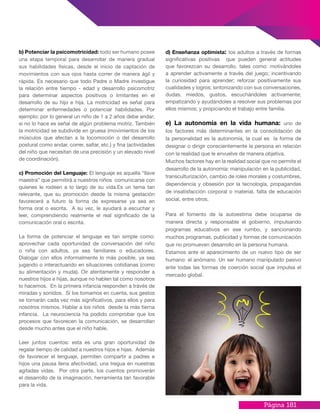 Página 181
b) Potenciar la psicomotricidad: todo ser humano posee
una etapa temporal para desarrollar de manera gradual
sus habilidades físicas, desde el inicio de captación de
movimientos con sus ojos hasta correr de manera ágil y
rápida. Es necesario que todo Padre o Madre investigue
la relación entre tiempo - edad y desarrollo psicomotriz
para determinar aspectos positivos o limitantes en el
desarrollo de su hijo e hija. La motricidad es señal para
determinar enfermedades o potenciar habilidades. Por
ejemplo: por lo general un niño de 1 a 2 años debe andar;
si no lo hace es señal de algún problema motriz. También
la motricidad se subdivide en gruesa (movimientos de los
músculos que afectan a la locomoción o del desarrollo
postural como andar, correr, saltar, etc.) y fina (actividades
del niño que necesitan de una precisión y un elevado nivel
de coordinación).
c) Promoción del Lenguaje: El lenguaje es aquella “llave
maestra” que permitirá a nuestros niños comunicarse con
quienes le rodeen a lo largo de su vida.Es un tema tan
relevante, que su promoción desde la misma gestación
favorecerá a futuro la forma de expresarse ya sea en
forma oral o escrita. A su vez, le ayudará a escuchar y
leer, comprendiendo realmente el real significado de la
comunicación oral o escrita.
La forma de potenciar el lenguaje es tan simple como:
aprovechar cada oportunidad de conversación del niño
o niña con adultos, ya sea familiares o educadores.
Dialogar con ellos informalmente lo más posible, ya sea
jugando o interactuando en situaciones cotidianas (como
su alimentación y muda). Oír atentamente y responder a
nuestros hijos e hijas, aunque no hablen tal como nosotros
lo hacemos. En la primera infancia responden a través de
miradas y sonidos. Sí los tomamos en cuenta, sus gestos
se tornarán cada vez más significativos, para ellos y para
nosotros mismos. Hablar a los niños desde la más tierna
infancia. La neurociencia ha podido comprobar que los
procesos que favorecen la comunicación, se desarrollan
desde mucho antes que el niño hable.
Leer juntos cuentos: esta es una gran oportunidad de
regalar tiempo de calidad a nuestros hijos e hijas. Además
de favorecer el lenguaje, permiten compartir a padres e
hijos una pausa llena afectividad, una tregua en nuestras
agitadas vidas. Por otra parte, los cuentos promoverán
el desarrollo de la imaginación, herramienta tan favorable
para la vida.
d) Enseñanza optimista: los adultos a través de formas
significativas positivas que pueden general actitudes
que favorezcan su desarrollo, tales como: motivándoles
a aprender activamente a través del juego; incentivando
la curiosidad para aprender; reforzar positivamente sus
cualidades y logros; sintonizando con sus conversaciones,
dudas, miedos, gustos, escuchándoles activamente;
empatizando y ayudándoles a resolver sus problemas por
ellos mismos; y propiciando el trabajo entre familia.
e) La autonomía en la vida humana: uno de
los factores más determinantes en la consolidación de
la personalidad es la autonomía, la cual es la forma de
designar o dirigir conscientemente la persona en relación
con la realidad que le envuelve de manera objetiva.
Muchos factores hay en la realidad social que no permite el
desarrollo de la autonomía: manipulación en la publicidad,
transculturización, cambio de roles morales y costumbres,
dependencia y obsesión por la tecnología, propagandas
de insatisfacción corporal o material, falta de educación
social, entre otros.
Para el fomento de la autoestima debe ocuparse de
manera directa y responsable el gobierno, impulsando
programas educativos en ese rumbo, y sancionando
muchos programas, publicidad y formas de comunicación
que no promueven desarrollo en la persona humana.
Estamos ante el aparecimiento de un nuevo tipo de ser
humano: el anómano. Un ser humano manipulado pasivo
ante todas las formas de coerción social que impulsa el
mercado global.
 