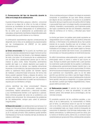 Página 182
2. Consecuencias del tipo de desarrollo durante la
niñez en la etapa de la adolescencia
Cuando el desarrollo físico, psíquico – afectivo - emocional
y social en la etapa de la niñez no ha sido el idóneo,
entonces se manifiestan de forma desproporcionada, no
completa o de manera desajustada en la adolescencia.
No es cierto que el adolescente es problemático por
naturaleza, simplemente manifiesta el desarrollo (adecuado
o inadecuado) que pudo obtener en su infancia.
A continuación expondremos algunas consecuencias de
desarrollo de la niñez en la adolescencia proporcionados
por las investigaciones de UNICEF en los países
latinoamericanos:
a) Crisis emocionales: Se ha puesto de manifiesto que
cuatro de cada diez adolescentes en algún momento se han
sentido tan tristes que han llorado y han deseado alejarse
de todo y de todos. En el transcurso de su adolescencia
uno de cada cinco adolescentes piensa que la vida no
merece la pena vivirla. Estos frecuentes sentimientos
pueden dar lugar a un estado depresivo que puede no
ser evidente para los demás. Las ingestas alimenticias
excesivas, la somnolencia y las preocupaciones excesivas
sobre su apariencia física pueden ser también signos
de malestar o disconformidad emocional. De forma más
obvia, pueden aparecer fobias y ataques de pánico. Los
estudios recientes han demostrado que los problemas
emocionales del adolescente no suelen ser reconocidos ni
siquiera por sus familiares o amigos.
¿Cómo identificar las crisis emocionales? Observe
lo siguiente: rompe la continuidad psíquica, sus
costumbres, hábitos alimenticios y relaciones sociales;
y sus manifestaciones tienden a ser agresivas o pasivas.
Estos síntomas pueden dar aviso de un problema o una
posible crisis emocional. No minusvalores los problemas
de los adolescentes, aunque para usted le parezcan
insignificantes.
b) Deserción escolar: Los adolescentes que rechazan ir al
colegio con frecuencia tienen dificultades en separarse de
sus padres, y este problema puede haber tenido su origen
ya en la escuela primaria. Este problema puede también
manifestarse en forma de molestias del tipo de dolores de
cabeza o estómago.
Ante un adolescente que no desea ir al colegio es necesario
comprobar la posibilidad de que esté siendo acosado
por alguno de sus compañeros. El acoso es un problema
frecuente del que la gente joven encuentra difícil el hablar
y que puede hacer que ir al colegio resulte una experiencia
solitaria, miserable y amenazadora, que finalmente puede
dar lugar a problemas del tipo de ansiedad y depresión,
falta de confianza en sí mismo, y dificultad para hacer
amigos.
La forma que tienen los padres para poder ayudarles es
asegurándose que el colegio tiene una política antiacoso
efectiva, e informando a los profesores de su hijo cuando
precise de su ayuda. Aquellos que van al colegio y los
acosan son generalmente infelices en casa y se sienten
frustrados en el colegio y por eso suelen pasar su tiempo
con otros que se sienten del mismo modo. Los problemas
emocionales con frecuencia afectan el rendimiento escolar.
Es difícil concentrarse adecuadamente cuando uno está
preocupado sobre sí mismo o sobre lo que ocurre en
casa. Aunque la presión para hacerlo bien y para aprobar
los exámenes suele proceder de los padres o profesores,
los adolescentes generalmente desean hacerlo bien y se
presionan a sí mismo si se les da la oportunidad. El insistir
de forma excesiva al respecto puede ser contraproducente.
Los exámenes son importantes, pero no se les debe
permitir que dominen sus vidas o que les hagan infelices.
Otro facto fundamental es si para el adolescente el estudio
tiene sentido vital para su desarrollo o si posee opciones
de vida fácil, a pesar que implique ilegalidad (robo, maras,
grupos delincuenciales, etc.)
c) Delincuencia juvenil: El estudio de la criminalidad
juvenil constituye un tema de actualidad, no sólo del
derecho penal, sino también de la criminología y de las
ciencias conexas.
El constante aumento de los conflictos sociales, y con
ellos el de la delincuencia, ha incrementado el interés
por el tema. La estructura social en que les ha tocado
vivir a los niños y jóvenes de hoy, está caracterizada por
una complejidad cada vez mayor, donde la búsqueda de
soluciones no depende ni de fórmulas tradicionales, ni de
líderes carismáticos. La delincuencia juvenil se ubica, por
lo menos en América Latina, dentro de un contexto social
caracterizado por grupos de niños y adolescentes ubicados
 