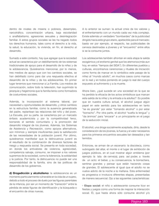 Página 183
A lo anterior se suman: la actual crisis de los valores y
el enfrentamiento con un mundo cada vez más complejo.
Existe además un verdadero “bombardeo” de la publicidad
dirigido hacia este grupo etario, apetecible para el mercado;
basta ver por ejemplo, al respecto, las publicidades de
cerveza destinadas a jóvenes y el “encuentro” entre ellos
si se la consume juntos.
Los adolescentes también afrontan en esta etapa la salida
exogámica y el erotismo genital que los atemoriza (más aun
hoy, en estos “tiempos del SIDA”). En diferentes pueblos y
culturas, encontramos ceremonias y rituales de iniciación
como forma de marcar en lo simbólico este pasaje de la
niñez al “mundo adulto”, en muchos casos como marcas
en lo real y en todos poniendo en juego lo real del cuerpo
expuesto al sufrimiento y a la muerte.
Ahora bien, ¿qué sucede en una sociedad en la que se
ha perdido la eficacia de los actos simbólicos que marcan
esta salida de la niñez y la entrada a la adultez? Es posible
que en nuestra cultura actual, el alcohol juegue algún
papel en este sentido para los adolescentes en tanto
“se es grande” por estar “tomando alcohol” o por estar
“borracho”. Por otra parte, el alcohol “suelta la lengua” y
“da ánimos” para “encarar” a un principiante en el juego
de la seducción inicial.
El alcohol, una droga socialmente aceptada, diría, desde la
consideración de los jóvenes, la fuerza y el valor necesarios
para los primeros encuentros sexuales tan deseados y tan
temidos.
Entonces, se arman de un escenario: la discoteca, como
subrogado del altar, el monte o el lugar de exhibición de
juegos públicos, en el cual mostrar algún emblema (por
ejemplo: la lata de cerveza), para así poder, a través
de un acto: el beber, y su consecuencia, la borrachera,
sentirse grandes y pensar que están haciendo cosas
de grandes. El adolescente al igual que el adulto no se
vuelve adicto de la noche a la mañana. Esta enfermedad
es progresiva e involucra diferentes etapas, presentadas
de manera secuencial. Ojo a las siguientes características:
• Etapa social: el niño o adolescente consume licor en
fiestas y juegos como una forma de mejorar la interacción
social. Él, que hasta ahora sólo consume alcohol y/o
dentro de niveles de miseria o pobreza, desempleo,
narcotráfico, concentración urbana, baja escolaridad
o analfabetismo, agresiones sexuales y desintegración
familiar. A estos grupos sociales se les ha negado todos
los derechos humanos, tales como el derecho a la vida,
la salud, la educación, la vivienda, en fin, el derecho al
desarrollo.
Sumado a este contexto, hay que agregar que la sociedad
actual se caracteriza por un debilitamiento de los sistemas
tradicionales de apoyo para el desarrollo de la niñez y de
la adolescencia. Quisiéramos mencionar, por lo menos,
tres medios de apoyo que con los cambios sociales, se
han debilitado como para dar una respuesta efectiva al
desarrollo de la niñez y de los adolescentes. En primer
lugar tenemos que mencionar a La Familia. Los medios de
comunicación, sobre todo la televisión, han suprimido la
jerarquía y hegemonía que la familia tenía como formadora
de costumbres sociales.
Además, la incorporación al sistema laboral, por
necesidad u oportunidades de desarrollo, y otros cambios
en la estructura familiar, como la ausencia generalizada
del padre, replantean las relaciones del niño y del joven.
La Escuela, por su parte, se caracteriza por un marcado
énfasis academicista y por la competitividad feroz,
borrando el sentido comunitario y la promoción del
desarrollo integral de los jóvenes. Además, los Sistemas
de Asistencia y Recreación, como apoyos alternativos,
son mínimos y siempre insuficientes para la satisfacción
de las necesidades de la población juvenil. Por último,
quisiéramos manifestar que la delincuencia juvenil es
el resultado de la combinación de diversos factores de
riesgo y respuesta social. Se presenta en toda sociedad,
en donde los antivalores de violencia, agresividad,
competencia salvaje, consumo, se imponen a los valores
supremos de la sociedad, como la tolerancia, la solidaridad
y la justicia. Por tanto, la delincuencia no puede ser una
responsabilidad de la familia, sino de las políticas de
desarrollo de los gobiernos.
d) Drogadicción y alcoholismo: la adolescencia es un
momentoparticularmentevulnerableenlavidadeunsujeto,
debido a todo el proceso de duelo por las figuras parentales
de la infancia, por ser un momento de “transición” entre la
pérdida de estas figuras de identificación y la búsqueda o
el encuentro de otras nuevas.
 