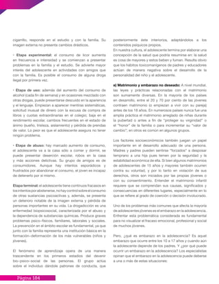 Página 184
cigarrillo, responde en el estudio y con la familia. Su
imagen externa no presenta cambios drásticos.
• Etapa experimental: el consumo de licor aumenta
en frecuencia e intensidad y se comienzan a presentar
problemas en la familia y el estudio. Se advierte mayor
interés del adolescente en actividades con amigos que
con la familia. Es posible el consumo de alguna droga
ilegal por primera vez.
• Etapa de uso: además del aumento del consumo de
alcohol (cada fin de semana) y en ocasiones mezclado con
otras drogas, puede presentarse descuido en la apariencia
y el lenguaje. Empiezan a aparecer mentiras sistemáticas,
solicitud inusual de dinero con la excusa de compra de
libros y cuotas extraordinarias en el colegio; baja en el
rendimiento escolar, cambios frecuentes en el estado de
ánimo (sueño, tristeza, aislamiento) y pérdida de prendas
de valor. Lo peor es que el adolescente asegura no tener
ningún problema.
• Etapa de abuso: hay marcado aumento de consumo,
el adolescente va a la casa sólo a comer y dormir, se
puede presentar deserción escolar, robos en la casa
y más acciones delictivas. Su grupo de amigos es de
consumidores. Aunque hay intentos esporádicos y
frustrados por abandonar el consumo, el joven es incapaz
de detenerlo por sí mismo.
Etapa terminal: el adolescente tiene continuos fracasos en
losintentosporabstenerse,nohaycontrolsobreelconsumo
de otras sustancias psicoactivas y, además, se presenta
un deterioro notable de la imagen externa y pérdida de
personas importantes en su vida. La drogadicción es una
enfermedad biopsicosocial, caracterizada por el abuso y
la dependencia de substancias químicas. Produce graves
problemas psico−físicos, familiares, laborales y sociales.
La prevención en el ámbito escolar es fundamental, ya que
junto con la familia representa una institución básica en la
formación−deformación de los más vulnerables (niños y
jóvenes).
El fenómeno de aprendizaje opera de una manera
trascendente en los primeros estadios del devenir
bio−psico−social de las personas. El grupo actúa
sobre el individuo dándole patrones de conducta, que
posteriormente éste interioriza, adaptándolos a los
contenidos psíquicos propios.
En nuestra cultura, el adolescente termina por elaborar una
concepción de la salud que podría resumirse en: la salud
es cosa de mayores y estos beben y fuman. Resulta obvio
que los hábitos toxicomanígenos de padres y educadores
actúan de manera negativa sobre el desarrollo de la
personalidad del niño y el adolescente.
e) Matrimonio y embarazo no deseado: A nivel mundial,
las leyes y prácticas relacionadas con el matrimonio
son sumamente diversas. En la mayoría de los países
en desarrollo, entre el 20 y 70 por ciento de las jóvenes
contraen matrimonio (o empiezan a vivir con su pareja)
antes de los 18 años. En numerosos países nunca fue una
amplia práctica el matrimonio arreglado de niñas durante
la pubertad o antes a fin de “proteger su virginidad” o
el “honor” de la familia o para incrementar su “valor de
cambio”; en otros es común en algunos grupos.
Los factores socioeconómicos también juegan un papel
importante en el desarrollo adecuado de una persona.
Madres y padres pueden sentirse “forzados” a desposar
temprano a una hija pues temen por la seguridad y la
estabilidad económica de ella. Si bien algunos matrimonios
de adolescentes de 15 años y mayores también ocurren
contra su voluntad, y por lo tanto en violación de sus
derechos, otros son iniciados por las propias jóvenes o
con su consentimiento. Entender el matrimonio infantil
requiere que se comprendan sus causas, significados y
consecuencias en diferentes lugares, especialmente en lo
que se refiere al grado de coerción o decisión involucrado.
Uno de los problemas más comunes que afecta la mayoría
de adolescentes jóvenes es el embarazo en la adolescencia.
Enfrentar esta problemática considerada es fundamental
para no visualizar el fracaso emocional, profesional y social
de muchos jóvenes.
Pero, ¿qué es embarazo en la adolescencia? Es aquel
embarazo que ocurre entre los 10 a 17 años y cuando aún
la adolescente depende de los padres. Y ¿por qué puede
ocurrir un embarazo en la adolescencia? Los especialistas
opinan que el embarazo en la adolescencia puede deberse
a una o más de estas situaciones:
 
