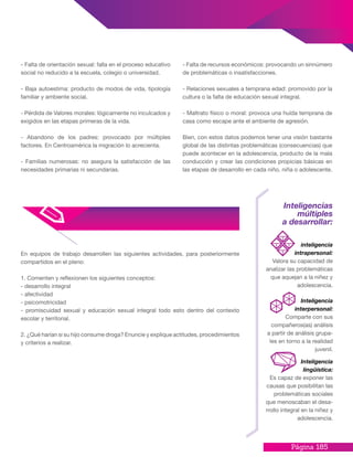 Página 185
- Falta de orientación sexual: falla en el proceso educativo
social no reducido a la escuela, colegio o universidad.
- Baja autoestima: producto de modos de vida, tipología
familiar y ambiente social.
- Pérdida de Valores morales: lógicamente no inculcados y
exigidos en las etapas primeras de la vida.
- Abandono de los padres: provocado por múltiples
factores. En Centroamérica la migración lo acrecienta.
- Familias numerosas: no asegura la satisfacción de las
necesidades primarias ni secundarias.
- Falta de recursos económicos: provocando un sinnúmero
de problemáticas o insatisfacciones.
- Relaciones sexuales a temprana edad: promovido por la
cultura o la falta de educación sexual integral.
- Maltrato físico o moral: provoca una huída temprana de
casa como escape ante el ambiente de agresión.
Bien, con estos datos podemos tener una visión bastante
global de las distintas problemáticas (consecuencias) que
puede acontecer en la adolescencia, producto de la mala
conducción y crear las condiciones propicias básicas en
las etapas de desarrollo en cada niño, niña o adolescente.
En equipos de trabajo desarrollen las siguientes actividades, para posteriormente
compartidos en el pleno:
1. Comenten y reflexionen los siguientes conceptos:
- desarrollo integral
- afectividad
- psicomotricidad
- promiscuidad sexual y educación sexual integral todo esto dentro del contexto
escolar y territorial.
2. ¿Qué harían si su hijo consume droga? Enuncie y explique actitudes, procedimientos
y criterios a realizar.
Inteligencias
múltiples
a desarrollar:
inteligencia
intrapersonal:
Valora su capacidad de
analizar las problemáticas
que aquejan a la niñez y
adolescencia.
Inteligencia
lingüística:
Es capaz de exponer las
causas que posibilitan las
problemáticas sociales
que menoscaban el desa-
rrollo integral en la niñez y
adolescencia.
Inteligencia
interpersonal:
Comparte con sus
compañeros(as) análisis
a partir de análisis grupa-
les en torno a la realidad
juvenil.
 