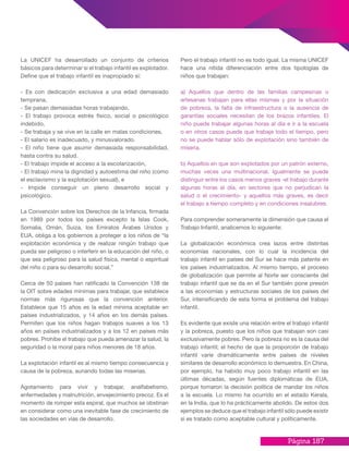 Página 187
La UNICEF ha desarrollado un conjunto de criterios
básicos para determinar si el trabajo infantil es explotador.
Define que el trabajo infantil es inapropiado si:
- Es con dedicación exclusiva a una edad demasiado
temprana,
- Se pasan demasiadas horas trabajando,
- El trabajo provoca estrés físico, social o psicológico
indebido,
- Se trabaja y se vive en la calle en malas condiciones,
- El salario es inadecuado, y minusvalorado.
- El niño tiene que asumir demasiada responsabilidad,
hasta contra su salud.
- El trabajo impide el acceso a la escolarización,
- El trabajo mina la dignidad y autoestima del niño (como
el esclavismo y la explotación sexual), e
- Impide conseguir un pleno desarrollo social y
psicológico.
La Convención sobre los Derechos de la Infancia, firmada
en 1989 por todos los países excepto la Islas Cook,
Somalia, Omán, Suiza, los Emiratos Árabes Unidos y
EUA, obliga a los gobiernos a proteger a los niños de “la
explotación económica y de realizar ningún trabajo que
pueda ser peligroso o interferir en la educación del niño, o
que sea peligroso para la salud física, mental o espiritual
del niño o para su desarrollo social.”
Cerca de 50 países han ratificado la Convención 138 de
la OIT sobre edades mínimas para trabajar, que establece
normas más rigurosas que la convención anterior.
Establece que 15 años es la edad mínima aceptable en
países industrializados, y 14 años en los demás países.
Permiten que los niños hagan trabajos suaves a los 13
años en países industrializados y a los 12 en países más
pobres. Prohíbe el trabajo que pueda amenazar la salud, la
seguridad o la moral para niños menores de 18 años.
La explotación infantil es al mismo tiempo consecuencia y
causa de la pobreza, aunando todas las miserias.
Agotamiento para vivir y trabajar, analfabetismo,
enfermedades y malnutrición, envejecimiento precoz. Es el
momento de romper esta espiral, que muchos se obstinan
en considerar como una inevitable fase de crecimiento de
las sociedades en vías de desarrollo.
Pero el trabajo infantil no es todo igual. La misma UNICEF
hace una nítida diferenciación entre dos tipologías de
niños que trabajan:
a) Aquellos que dentro de las familias campesinas o
artesanas trabajan para ellas mismas y por la situación
de pobreza, la falta de infraestructura o la ausencia de
garantías sociales necesitan de los brazos infantiles. El
niño puede trabajar algunas horas al día e ir a la escuela
o en otros casos puede que trabaje todo el tiempo, pero
no se puede hablar sólo de explotación sino también de
miseria.
b) Aquellos en que son explotados por un patrón externo,
muchas veces una multinacional. Igualmente se puede
distinguir entre los casos menos graves -el trabajo durante
algunas horas al día, en sectores que no perjudican la
salud o el crecimiento- y aquellos más graves, es decir
el trabajo a tiempo completo y en condiciones insalubres.
Para comprender someramente la dimensión que causa el
Trabajo Infantil, analicemos lo siguiente:
La globalización económica crea lazos entre distintas
economías nacionales, con lo cual la incidencia del
trabajo infantil en países del Sur se hace más patente en
los países industrializados. Al mismo tiempo, el proceso
de globalización que permite al Norte ser consciente del
trabajo infantil que se da en el Sur también pone presión
a las economías y estructuras sociales de los países del
Sur, intensificando de esta forma el problema del trabajo
infantil.
Es evidente que existe una relación entre el trabajo infantil
y la pobreza, puesto que los niños que trabajan son casi
exclusivamente pobres. Pero la pobreza no es la causa del
trabajo infantil; el hecho de que la proporción de trabajo
infantil varíe dramáticamente entre países de niveles
similares de desarrollo económico lo demuestra. En China,
por ejemplo, ha habido muy poco trabajo infantil en las
últimas décadas, según fuentes diplomáticas de EUA,
porque tomaron la decisión política de mandar los niños
a la escuela. Lo mismo ha ocurrido en el estado Kerala,
en la India, que lo ha prácticamente abolido. De estos dos
ejemplos se deduce que el trabajo infantil sólo puede existir
si es tratado como aceptable cultural y políticamente.
 