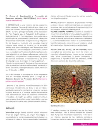 Página 17
7.- Centro de Coordinación y Prevención de
Desastres Naturales (CEPREDENAC) (http://www.
sica.int/cepredenac)
El CEPREDENAC es una iniciativa de los presidentes
de los países de Centroamérica tomada en 1993, en el
marco del Sistema de la Integración Centroamericano
(SICA). Su tarea principal consistió en la elaboración
del Plan Regional para la Reducción de Desastres en
América Central. El Plan consiste en la creación de un
espacio para el planteamiento, priorización y ejecución
de acciones encaminadas a la prevención y mitigación
de los desastres, mediante una estrategia regional
conjunta para reducir su impacto en la sociedad.
Basado en el Marco Estratégico para la Reducción de la
Vulnerabilidad y los Desastres en Centroamérica, el Plan
tiene como objetivos “fortalecer los Sistemas Nacionales
para la Gestión de los Riesgos y Desastres, mediante la
promoción y coordinación a nivel nacional y regional,
de acciones sectoriales y transectoriales y de apoyo
directo al proceso de toma de decisiones políticas”.
ElCentrohaproclamadoel“QuinquenioCentroamericano
para la Reducción de las Vulnerabilidades y el Impacto
de los Desastres para el período 2000- 2004”, ratificado
por El Salvador en 2008.
8.- En El Salvador, la coordinación de las respuestas
ante los desastres naturales están a cargo de la
Dirección General de Protección Civil (http://www.
proteccioncivil.gob.sv)
- Discuta si las políticas medioambientales han sido
planteadas integralmente, es decir, si los acuerdos y
legislación nacional o internacional existentes han sido
dirigidos a erradicar la pobreza, mejorar la calidad de
vida, sensibilización hacia los problemas ambientales
vinculados a la región geográfica, establecimiento de
programas de desarrollo y conservación de los recursos
naturales de los que se nutre, primordialmente, la vida.
GLOSARIO
AMENAZA: Peligro latente asociado con un fenómeno
físico de origen natural, de origen tecnológico o
provocado por el humano que puede manifestarse en un
sitio específico y en un tiempo determinado produciendo
efectos adversos en las personas, los bienes, servicios
y/o el medio ambiente.
RIESGO: Evaluación esperada de probables victimas,
pérdidas y daños a los bienes materiales, a la propiedad y
economía, para un periodo específico y área conocidos,
de un evento específico de emergencia.
VULNERABILIDAD HUMANA: Situación o proceso en
el que intervienen factores físicos, sociales, económicos
y ambientales,que determinan la magnitud del daño que
puede acarrear el impacto de un determinado fenómeno.
La vulnerabilidad humana incluye la vulnerabilidad de
los sistemas sociales y económicos, el estado de salud,
la infraestructura física y los activos ambientales.
REDUCCIÓN DEL RIESGO DE DESASTRES: Marco
conceptual de elementos que tienen la función de
minimizar vulnerabilidades y riesgos en una sociedad,
para evitar (prevención) o limitar (mitigación y
preparación) el impacto adverso de amenazas, dentro
del amplio contexto del desarrollo sostenible.
Cambio climático
El cambio climático se considera uno de los retos
más complejos para el medio ambiente en nuestros
días. Aunque se desconoce exactamente cuáles serán
sus efectos, algunas de las hipótesis consideran
consecuencias tan graves como el aumento del nivel del
 