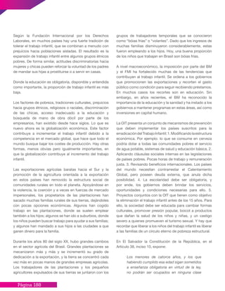 Página 188
grupos de trabajadores temporales que se conocieron
como “bóias frías” o “volantes”. Dado que los ingresos de
muchas familias disminuyeron considerablemente, estas
fueron empleando a los hijos. Hoy, una buena proporción
de los niños que trabajan en Brasil son bóias frías.
A nivel macroeconómico, la imposición por parte del BM
y el FMI ha fortalecido muchas de las tendencias que
contribuyen al trabajo infantil. Se ordena a los gobiernos
que promocionen las exportaciones y recorten el gasto
público como condición para seguir recibiendo préstamos.
En muchos casos los recortes son en educación. Sin
embargo, en años recientes, el BM ha reconocido la
importancia de la educación y la sanidad y ha instado a los
gobiernos a mantener programas en estas áreas, así como
inversiones en capital humano.
La OIT presenta un conjunto de mecanismos de prevención
que deben implementar los países suscritos para la
erradicacióndelTrabajoInfantil:1.Modificandolaestructura
económica. Por ejemplo: lo que se consume en cerveza
podría dotar a todas las comunidades pobres el servicio
de agua potable, sistemas de salud y educación básica. 2.
Aplicando cláusulas sociales internas en las legislaciones
de países pobres. Pocas horas de trabajo y remuneración
justa. 3. Revisando beneficios internacionales. Los países
del mundo necesitan contrarrestar el Calentamiento
Global, pero poseen deuda externa, que anula dicha
posibilidad. 4. La escolaridad debe ser obligatoria, y
por ende, los gobiernos deben brindar los servicios,
oportunidades y condiciones necesarias para ello. 5.
Proyectos conjuntos con la OIT que tienen como objetivo
la eliminación el trabajo infantil antes de los 15 años. Para
ello, la sociedad debe ser educada para cambiar formas
culturales, promover presión popular, boicot a productos
que dañan la salud de los niños y niñas, y un castigo
severo a quienes promueven el turismo sexual. Y hay que
recordar que liberar a los niños del trabajo infantil es liberar
a las familias de un círculo eterno de pobreza estructural.
En El Salvador la Constitución de la República, en el
Artículo 38, inciso 10, expone:
Los menores de catorce años, y los que
habiendo cumplido esa edad sigan sometidos
a enseñanza obligatoria en virtud de la ley,
no podrán ser ocupados en ninguna clase
Según la Fundación Internacional por los Derechos
Laborales, en muchos países hay una fuerte tradición de
tolerar el trabajo infantil, que se combinan a menudo con
prejuicios hacia poblaciones aisladas. El resultado es la
expansión de trabajo infantil entre algunos grupos étnicos
pobres. De forma similar, actitudes discriminatorias hacia
mujeres y chicas pueden reforzar la voluntad de los padres
de mandar sus hijas a prostituirse o a servir en casas.
Donde la educación es obligatoria, disponible y entendida
como importante, la proporción de trabajo infantil es más
baja.
Los factores de pobreza, tradiciones culturales, prejuicios
hacia grupos étnicos, religiosos o raciales, discriminación
de las chicas, acceso inadecuado a la educación y
búsqueda de mano de obra dócil por parte de los
empresarios, han existido desde hace siglos. Lo que es
nuevo ahora es la globalización económica. Este factor
contribuye a incrementar el trabajo infantil debido a la
competencia en el mercado global, que hace que todo el
mundo busque bajar los costes de producción. Hay otras
formas, menos obvias pero igualmente importantes, en
que la globalización contribuye al incremento del trabajo
infantil.
Las exportaciones agrícolas baratas hacia el Sur y la
promoción de la agricultura orientada a la exportación
en estos países han removido la estructura social de
comunidades rurales en todo el planeta. Apoyándose en
la violencia, la coerción y a veces en fuerzas de mercado
impersonales, los propietarios de las plantaciones han
sacado muchas familias rurales de sus tierras, dejándoles
con pocas opciones económicas. Algunos han cogido
trabajo en las plantaciones, donde se suelen emplear
también a los hijos; algunos se han ido a suburbios, donde
los niños pueden buscar trabajo para ayudar a sus familias;
y algunos han mandado a sus hijos a las ciudades a que
ganen dinero para la familia.
Durante los años 80 del siglo XX, hubo grandes cambios
en el sector agrícola del Brasil. Grandes plantaciones se
mecanizaron más y más y se incrementó su grado de
dedicación a la exportación, y la tierra se concentró cada
vez más en pocas manos de grandes empresas agrícolas.
Los trabajadores de las plantaciones y los pequeños
agricultores expulsados de sus tierras se juntaron con los
 