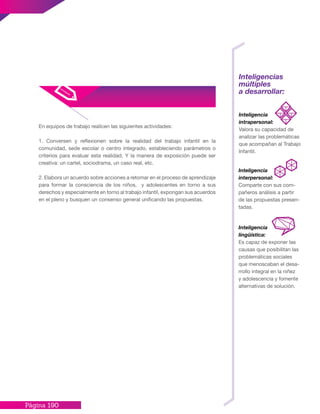 Página 190
Inteligencias
múltiples
a desarrollar:
Inteligencia
intrapersonal:
Valora su capacidad de
analizar las problemáticas
que acompañan al Trabajo
Infantil.
Inteligencia
lingüística:
Es capaz de exponer las
causas que posibilitan las
problemáticas sociales
que menoscaban el desa-
rrollo integral en la niñez
y adolescencia y fomente
alternativas de solución.
Inteligencia
interpersonal:
Comparte con sus com-
pañeros análisis a partir
de las propuestas presen-
tadas.
En equipos de trabajo realicen las siguientes actividades:
1. Conversen y reflexionen sobre la realidad del trabajo infantil en la
comunidad, sede escolar o centro integrado, estableciendo parámetros o
criterios para evaluar esta realidad. Y la manera de exposición puede ser
creativa: un cartel, sociodrama, un caso real, etc.
2. Elabora un acuerdo sobre acciones a retomar en el proceso de aprendizaje
para formar la consciencia de los niños, y adolescentes en torno a sus
derechos y especialmente en torno al trabajo infantil, expongan sus acuerdos
en el pleno y busquen un consenso general unificando las propuestas.
 