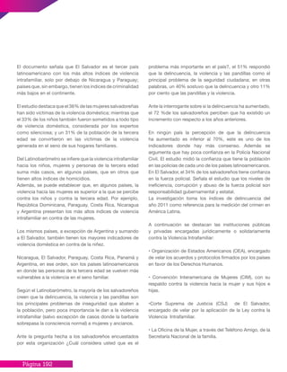 Página 192
El documento señala que El Salvador es el tercer país
latinoamericano con los más altos índices de violencia
intrafamiliar, solo por debajo de Nicaragua y Paraguay;
países que, sin embargo, tienen los índices de criminalidad
más bajos en el continente.
El estudio destaca que el 36% de las mujeres salvadoreñas
han sido víctimas de la violencia doméstica; mientras que
el 33% de los niños también fueron sometidos a todo tipo
de violencia doméstica, considerada por los expertos
como silenciosa; y un 31% de la población de la tercera
edad se convirtieron en las víctimas de la violencia
generada en el seno de sus hogares familiares.
Del Latinobarómetro se infiere que la violencia intrafamiliar
hacia los niños, mujeres y personas de la tercera edad
suma más casos, en algunos países, que en otros que
tienen altos índices de homicidios.
Además, se puede establecer que, en algunos países, la
violencia hacia las mujeres es superior a la que se percibe
contra los niños y contra la tercera edad. Por ejemplo,
República Dominicana, Paraguay, Costa Rica, Nicaragua
y Argentina presentan los más altos índices de violencia
intrafamiliar en contra de las mujeres.
Los mismos países, a excepción de Argentina y sumando
a El Salvador, también tienen los mayores indicadores de
violencia doméstica en contra de la niñez.
Nicaragua, El Salvador, Paraguay, Costa Rica, Panamá y
Argentina, en ese orden, son los países latinoamericanos
en donde las personas de la tercera edad se vuelven más
vulnerables a la violencia en el seno familiar.
Según el Latinobarómetro, la mayoría de los salvadoreños
creen que la delincuencia, la violencia y las pandillas son
los principales problemas de inseguridad que abaten a
la población, pero poca importancia le dan a la violencia
intrafamiliar (salvo excepción de casos donde la barbarie
sobrepasa la consciencia normal) a mujeres y ancianos.
Ante la pregunta hecha a los salvadoreños encuestados
por esta organización ¿Cuál considera usted que es el
problema más importante en el país?, el 51% respondió
que la delincuencia, la violencia y las pandillas como el
principal problema de la seguridad ciudadana; en otras
palabras, un 40% sostuvo que la delincuencia y otro 11%
por ciento que las pandillas y la violencia.
Ante la interrogante sobre si la delincuencia ha aumentado,
el 72 %de los salvadoreños perciben que ha existido un
incremento con respecto a los años anteriores.
En ningún país la percepción de que la delincuencia
ha aumentado es inferior al 70%, este es uno de los
indicadores donde hay más consenso. Además se
argumenta que hay poca confianza en la Policía Nacional
Civil. El estudio midió la confianza que tiene la población
en las policías de cada uno de los países latinoamericanos.
En El Salvador, el 34% de los salvadoreños tiene confianza
en la fuerza policial. Señala el estudio que los niveles de
ineficiencia, corrupción y abuso de la fuerza policial son
responsabilidad gubernamental y estatal.
La investigación toma los índices de delincuencia del
año 2011 como referencia para la medición del crimen en
América Latina.
A continuación se destacan las instituciones públicas
y privadas encargadas jurídicamente o solidariamente
contra la Violencia Intrafamiliar:
• Organización de Estados Americanos (OEA), encargado
de velar los acuerdos y protocolos firmados por los países
en favor de los Derechos Humanos.
• Convención Interamericana de Mujeres (CIM), con su
respaldo contra la violencia hacia la mujer y sus hijos e
hijas.
•Corte Suprema de Justicia (CSJ) de El Salvador,
encargado de velar por la aplicación de la Ley contra la
Violencia Intrafamiliar.
• La Oficina de la Mujer, a través del Teléfono Amigo, de la
Secretaría Nacional de la familia.
 