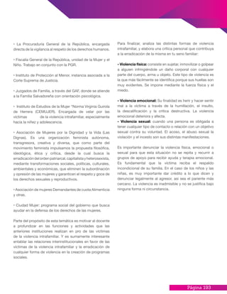 Página 193
• La Procuraduría General de la República, encargada
directa de la vigilancia al respeto de los derechos humanos.
• Fiscalía General de la República, unidad de la Mujer y el
Niño. Trabajo en conjunto con la PGR.
• Instituto de Protección al Menor, instancia asociada a la
Corte Suprema de Justicia.
• Juzgados de Familia, a través del GAF, donde se atiende
a la Familia Salvadoreña con orientación psicológica.
• Instituto de Estudios de la Mujer “Norma Virginia Guirola
de Herrera (CEMUJER). Encargada de velar por las
víctimas 	 de la violencia intrafamiliar, especialmente
hacia la niñez y adolescencia.
• Asociación de Mujeres por la Dignidad y la Vida (Las
Dignas). Es una organización feminista autónoma,
transgresora, creativa y diversa, que como parte del
movimiento feminista impulsamos la propuesta filosófica,
ideológica, ética y crítica, desde la cual busca la
erradicacióndelordenpatriarcal,capitalistayheterosexista,
mediante transformaciones sociales, políticas, culturales,
ambientales y económicas, que eliminen la subordinación
y opresión de las mujeres y garanticen el respeto y goce de
los derechos sexuales y reproductivos.
• Asociación de mujeres Demandantes de cuota Alimenticia
y otras.
• Ciudad Mujer: programa social del gobierno que busca
ayudar en la defensa de los derechos de las mujeres.
Parte del propósito de esta temática es motivar al docente
a profundizar en las funciones y actividades que las
anteriores instituciones realizan en pro de las víctimas
de la violencia intrafamiliar. Y es sumamente interesante
entablar las relaciones interinstitucionales en favor de las
víctimas de la violencia intrafamiliar y la erradicación de
cualquier forma de violencia en la creación de programas
sociales.
Para finalizar, analiza las distintas formas de violencia
intrafamiliar, y elabora una crítica personal que contribuya
a la erradicación de la misma en tu seno familiar:
- Violencia física: consiste en sujetar, inmovilizar o golpear
a alguien infringiéndole un daño corporal con cualquier
parte del cuerpo, arma u objeto. Este tipo de violencia es
la que más fácilmente se identifica porque sus huellas son
muy evidentes. Se impone mediante la fuerza física y el
miedo.
- Violencia emocional: Su finalidad es herir y hacer sentir
mal a la víctima a través de la humillación, el insulto,
la descalificación y la critica destructiva. La violencia
emocional deteriora y afecta.
- Violencia sexual: cuando una persona es obligada a
tener cualquier tipo de contacto o relación con un objetivo
sexual contra su voluntad. El acoso, el abuso sexual la
violación y el incesto son sus distintas manifestaciones.
Es importante denunciar la violencia física, emocional o
sexual para que esta situación no se repita y recurrir a
grupos de apoyo para recibir ayuda y terapia emocional.
Es fundamental que la víctima reciba el respaldo
incondicional de su familia. En el caso de los niños y las
niñas, es muy importante dar crédito a lo que dicen y
denunciar legalmente al agresor, así sea el pariente más
cercano. La violencia es inadmisible y no se justifica bajo
ninguna forma ni circunstancia.
 