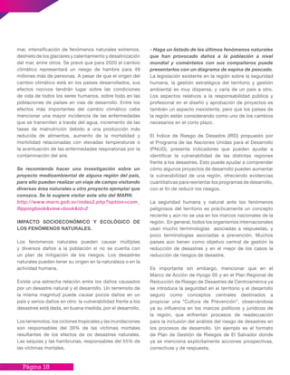 Página 18
mar, intensificación de fenómenos naturales extremos,
deshielo de los glaciares y calentamiento y desalinización
del mar, entre otros. Se prevé que para 2020 el cambio
climático representará un riesgo de hambre para 49
millones más de personas. A pesar de que el origen del
cambio climático está en los países desarrollados, sus
efectos nocivos tendrán lugar sobre las condiciones
de vida de todos los seres humanos, sobre todo en las
poblaciones de países en vías de desarrollo. Entre los
efectos más importantes del cambio climático cabe
mencionar una mayor incidencia de las enfermedades
que se transmiten a través del agua, incremento de las
tasas de malnutrición debido a una producción más
reducida de alimentos, aumento de la mortalidad y
morbilidad relacionadas con elevadas temperaturas o
la acentuación de las enfermedades respiratorias por la
contaminación del aire.
Se recomienda hacer una investigación sobre un
proyecto medioambiental de alguna región del país,
para ello pueden realizar un viaje de campo visitando
diversas área naturales u otro proyecto ejemplar que
conozca. Se le sugiere visitar este sito del MARN.
http://www.marn.gob.sv/index2.php?option=com_
flippingbook&view=book&id=2
IMPACTO SOCIOECONÓMICO Y ECOLÓGICO DE
LOS FENÓMENOS NATURALES.
Los fenómenos naturales pueden causar múltiples
y diversos daños a la población si no se cuenta con
un plan de mitigación de los riesgos. Los desastres
naturales pueden tener su origen en la naturaleza o en la
actividad humana.
Existe una estrecha relación entre los daños causados
por un desastre natural y el desarrollo. Un terremoto de
la misma magnitud puede causar pocos daños en un
país y serios daños en otro: la vulnerabilidad frente a los
desastres está dada, en buena medida, por el desarrollo.
Los terremotos, los ciclones tropicales y las inundaciones
son responsables del 39% de las víctimas mortales
resultantes de los efectos de os desastres naturales.
Las sequías y las hambrunas, responsables del 55% de
las víctimas mortales.
- Haga un listado de los últimos fenómenos naturales
que han provocado daños a la población a nivel
mundial y coméntelos con sus compañeros puede
presentarlos con un diagrama de espina de pescado.
La legislación existente en la región sobre la seguridad
humana, la gestión estratégica del territorio y gestión
ambiental es muy dispersa, y varía de un país a otro.
Los aspectos relativos a la responsabilidad pública y
profesional en el diseño y aprobación de proyectos es
también un aspecto inexistente, pero que los países de
la región están considerando como uno de los cambios
necesarios en el corto plazo.
El Índice de Riesgo de Desastre (IRD) propuesto por
el Programa de las Naciones Unidas para el Desarrollo
(PNUD), presenta indicadores que pueden ayudar a
identificar la vulnerabilidad de las distintas regiones
frente a los desastres. Esto puede ayudar a comprender
cómo algunos proyectos de desarrollo pueden aumentar
la vulnerabilidad de una región, ofreciendo evidencias
cuantitativas para reorientar los programas de desarrollo,
con el fin de reducir los riesgos.
La seguridad humana y natural ante los fenómenos
peligrosos del territorio es prácticamente un concepto
reciente y aún no se usa en los marcos nacionales de la
región. En general, todos los organismos internacionales
usan mucho terminologías asociadas a respuestas, y
poco terminologías asociadas a prevención. Muchos
países aún tienen como objetivo central de gestión la
reducción de desastres y en el mejor de los casos la
reducción de riesgos de desastre.
Es importante sin embargo, mencionar que en el
Marco de Acción de Hyogo 05 y en el Plan Regional de
Reducción de Riesgo de Desastres de Centroamérica ya
se introduce la seguridad en el territorio y el desarrollo
seguro como conceptos centrales destinados a
propiciar una “Cultura de Prevención”, observándose
ya su influencia en los marcos políticos y jurídicos de
la región, que enfrentan procesos de readecuación
para la inclusión del análisis del riesgo de desastres en
los procesos de desarrollo. Un ejemplo es el formato
de Plan de Gestión de Riesgos de El Salvador donde
ya se menciona explícitamente acciones prospectivas,
correctivas y de respuesta.
 