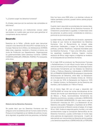 Página 198
1) ¿Cuándo surgen los derechos humanos?
2) ¿Cúales crees que son los sectores más vulnerables en
este tema?
3) ¿Qué mecanismos y/o instituciones conoce usted
que existen en nuestro país que sirven para garantizar el
cumplimiento de los mismos?
Desarrollo
Derechos de la Niñez: ¿Dónde acudir para denunciar
violación a los derechos del niño/a?Por mandato de ley, el
Consejo Nacional de la Niñez y la Adolescencia (CONNA)
debe crear, organizar, mantener y financiar al menos una
Junta de Protección por Departamento. Organizaciones
no gubernamentales sobre derechos humanos: CDHES,
CODEFAN,CEMUJER, ORMUSA, FESPAD, Pro-búsqueda,
entre otros.
Historia de los Derechos Humanos
Se puede decir que los Derechos Humanos son tan
antiguos como la existencia del ser humano sobre la tierra:
Porque en la antigüedad ya se hablaba de justicia y la paz,
de la dignidad, la igualdad entre las personas y la libertad.
Esto fue hace unos 2000 años y ya distintas culturas se
habían planteado conocer y poseer ciertos valores propios
del ser humano.
Cuando nació Jesucristo se proclamaba de manera clara,
ciertas ideas en la defensa de los Derechos Humanos. El
Cristianismo proclamaba la igualdad, la fraternidad entre
las personas, la justicia social, consideraba la violencia y
promovía la convivencia pacífica.
La edad media, de casi 800 años de duración, representa
la etapa en que menos se desarrollaron los Derechos
Humanos. Con el Renacimiento se rompen estas
estructuras medievales y surgen en Europa corrientes
políticas, jurídicas, filosóficas y religiosas favorables para
los Derechos Humanos. Y hace unos 500 años, cuando
los españoles invadieron América, trajeron muchos
esclavos de África; luego negros e indígenas se revelaron
en la búsqueda de sus Derechos Humanos.
En el siglo XVIII se producen las Revoluciones Francesa
y Norteamericana, lo cual influyó mucho tanto en Europa
comoenAméricayenelmundoentero.Enestaetapafueron
reconocidos formalmente por los Estados los Derechos
Civiles y Políticos (Derechos individuales) o DERECHOS
DE LA PRIMERA GENERACIÓN.Se adoptaron importantes
Declaraciones de Derechos, entre ellas: La Declaración
de la Independencia de los Estados Unidos de América
el 4 de julio de 1976; la Declaración de Virginia en 1976
en Estados Unidos y la Declaración de los Derechos del
Hombre y del Ciudadano en 1789 en Francia.
En el mismo Siglo XIX con el auge y desarrollo del
CAPITALISMO se inician las luchas reivindicativas de los
obreros del mundo que desembocan en las revoluciones
de México y Rusia, reconociéndose formalmente los
Derechos económicos, sociales y culturales o DERECHOS
DE LA SEGUNDA GENERACIÓN. En este marco surge la
Constitución mexicana de 1917 y la Declaración de los
Derechos del pueblo Trabajador y Explotado de la URSS.
Las que reconocían el Derecho social al trabajo. En el siglo
XX en 1945, finaliza la segunda guerra mundial y con este
acontecimiento surge la concepción Democrática de los
Derechos Humanos y queda conformado el mundo bajo
otros patrones de organización internacional. A partir de
este periodo son reconocidos los Derechos de los pueblos
y los derechos específicos o DERECHOS DE LA TERCERA
 