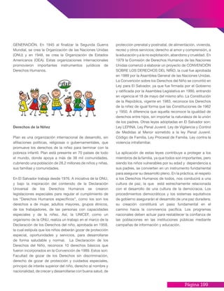 Página 199
GENERACIÓN. En 1945 al finalizar la Segunda Guerra
Mundial, se crea la Organización de las Naciones Unidas
(ONU) y en 1948, se crea la Organización de Estados
Americanos (OEA). Estas organizaciones internacionales
promovieron importantes instrumentos jurídicos de
Derechos Humanos.
Derechos de la Niñez
Plan es una organización internacional de desarrollo, sin
afiliaciones políticas, religiosas o gubernamentales, que
promueve los derechos de la niñez para terminar con la
pobreza infantil. Plan está presente en 70 países de todo
el mundo, donde apoya a más de 38 mil comunidades,
cubriendo una población de 28.2 millones de niños y niñas,
sus familias y comunidades.
En El Salvador trabaja desde 1976. A iniciativa de la ONU,
y bajo la inspiración del contenido de la Declaración
Universal de los Derechos Humanos se crearon
legislaciones especiales para regular el cumplimiento de
los “Derechos Humanos específicos”, como los son los
derechos a de mujer, adultos mayores, grupos étnicos,
de los trabajadores, de las personas con capacidades
especiales y de la niñez. Así, la UNICEF, como un
organismo de la ONU, realiza un trabajo en el marco de la
Declaración de los Derechos del niño, aprobada en 1959,
la cual estipula que los niños deberán gozar de protección
especial, oportunidades y servicios, para desarrollarse
de forma saludable y normal. La Declaración de los
Derechos del Niño, reconoce 10 derechos básicos que
fueron incorporados en la Convención de 1989. Estos son:
Facultad de gozar de los Derechos sin discriminación,
derecho de gozar de protección y cuidados especiales,
principio de interés superior del niño, derecho al nombre y
nacionalidad, de crecer y desarrollarse con buena salud, de
protección prenatal y postnatal, de alimentación, vivienda,
recreo y otros servicios; derecho al amor y comprensión, a
la educación y a la no explotación, abandono y crueldad. En
1979 la Comisión de Derechos Humanos de las Naciones
Unidas comenzó a elaborar un proyecto de CONVENCIÓN
SOBRE LOS DERECHOS DEL NIÑO, la cual fue aprobada
en 1989 por la Asamblea General de las Naciones Unidas.
La Convención sobre los Derechos del Niño se convirtió en
Ley para El Salvador, ya que fue firmada por el Gobierno
y ratificada por la Asamblea Legislativa en 1990, entrando
en vigencia el 18 de mayo del mismo año. La Constitución
de la República, vigente en 1983, reconoce los Derechos
de la niñez de igual forma que las Constituciones de 1962
y 1950. A diferencia que aquella reconoce la igualdad de
derechos entre hijos, sin importar la naturaleza de la unión
de los padres. Otras leyes adoptadas en El Salvador son:
Ley LEPINA. Ley Penal Juvenil. Ley de Vigilancia y Control
de Medidas al Menor sometido a la ley Penal Juvenil.
Código de Familia, Ley Procesal de Familia. Ley contra la
violencia intrafamiliar.
La aplicación de estas leyes contribuye a proteger a los
miembros de la familia, ya que todos son importantes, pero
siendo los niños vulnerables por su edad y dependencia a
sus padres, se convierten en un instrumento fundamental
para asegurar su desarrollo pleno. En la práctica, el respeto
a los Derechos Humanos de todos, nos conducirá a una
cultura de paz, la que está estrechamente relacionada
con el desarrollo de una cultura de la democracia. Los
procedimientos democráticos y los sistemas equitativos
de gobierno asegurarán el desarrollo de una paz duradera;
su creación constituirá un paso fundamental en el
camino hacia la convivencia pacífica. Los programas
nacionales deben actuar para restablecer la confianza de
las poblaciones en las instituciones públicas mediante
campañas de información y educación.
 