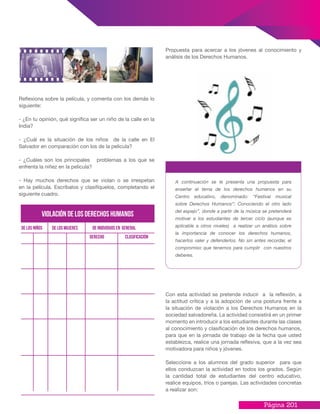 Página 201
Propuesta para acercar a los jóvenes al conocimiento y
análisis de los Derechos Humanos.
Reflexiona sobre la película, y comenta con los demás lo
siguiente:
- ¿En tu opinión, qué significa ser un niño de la calle en la
India?
- ¿Cuál es la situación de los niños de la calle en El
Salvador en comparación con los de la pelicula?
- ¿Cuáles son los principales problemas a los que se
enfrenta la niñez en la pelicula?
- Hay muchos derechos que se violan o se irrespetan
en la película. Escríbalos y clasifíquelos, completando el
siguiente cuadro.
violacióndelosderechoshumanos
de los niños de los mujeres de individuos en general
derecho Clasificación
A continuación se le presenta una propuesta para
enseñar el tema de los derechos humanos en su
Centro educativo, denominado: “Festival musical
sobre Derechos Humanos”: Conociendo el otro lado
del espejo”, donde a partir de la música se pretenderá
motivar a los estudiantes de tercer ciclo (aunque es
aplicable a otros niveles) a realizar un análisis sobre
la importancia de conocer los derechos humanos,
hacerlos valer y defenderlos. No sin antes recordar, el
compromiso que tenemos para cumplir con nuestros
deberes.
Con esta actividad se pretende inducir a la reflexión, a
la actitud crítica y a la adopción de una postura frente a
la situación de violación a los Derechos Humanos en la
sociedad salvadoreña. La actividad consistirá en un primer
momento en introducir a los estudiantes durante las clases
al conocimiento y clasificación de los derechos humanos,
para que en la jornada de trabajo de la fecha que usted
establezca, realice una jornada reflexiva, que a la vez sea
motivadora para niños y jóvenes.
Seleccione a los alumnos del grado superior para que
ellos conduzcan la actividad en todos los grados. Según
la cantidad total de estudiantes del centro educativo,
realice equipos, tríos o parejas. Las actividades concretas
a realizar son:
 