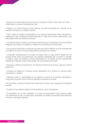 Página 202
- El día de la jornada desde la primera hora se colocará la canción: “Que canten los niños…”
( Debe haber un docente orientador para ello)
- Realizar una oración desde el sonido general, cuyo eje fundamental es “violación de los
derechos humanos en la realidad nacional”
- Cada equipo de trabajo se presentarán con su grupo de estudiantes, darán indicaciones y
explicarán en que consistirá la jornada.Colocarán un video de la canción seleccionada, cuya
letra hablará sobre los derechos humanos.*
- Les proporcionarán un tríptico que contiene la letra para que se la aprendan, así como también
preguntas que inducen a la reflexión y análisis de los derechos ahí mencionados.
- Con el mismo instrumento, se propiciará una discusión de los “deberes” que nos corresponden
y la reflexión de cierre o final que luego deberá compartirse con el pleno.
- Conducirán ordenadamente a su grupo de trabajo hacia un lugar abierto, (puede ser una
cancha) donde cada uno podrá hacer una pequeña coreografía (de la canción) y expresar
la reflexión sobre los derechos humanos escuchados en la canción que les correspondió,
respetando el siguiente orden: Estos pueden ser los indicadores de logros:
- Reconoce y clasifica correctamente los derechos humanos de la primera, segunda y tercera
generación.
- Participa con alegría en el festival musical disfrutando de la música con sentido crítico,
interpretativo y analítico.
- Reflexiona sobre la aplicabilidad de los derechos humanos en la sociedad salvadoreña y
emite juicios teniendo como principio la dignidad de la persona humana.
- Es consciente y practica el respeto de los derechos humanos y por consiguiente la integridad
humana.
- Cumple con sus deberes desde su rol de estudiante, hijo/a, compañero/a.
* Se sensibiliza con el más necesitado y es capaz de proporcionar ayuda oportuna desde
sus condiciones de vida. A continuación se presenta un listado de canciones sobre Derechos
Humanos, para apoyo didáctico.
 