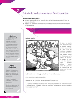 Página 204
Saberes previos
Si bien es cierto
que democracia es
un sistema político,
también es un medio
de vida que se
manifiesta mediante
la vivencia de valores
que tienen como
fin el ejercicio de la
justicia, el respeto,
el diálogo, la paz
y el bien común.
Como sistema
político y como
forma de gobierno
la democracia se
fundamenta en dos
principios:
1. El respeto promoción y garantía de los Derechos Humanos.
2. La autodeterminación del pueblo.
- Reflexione, en su opinión, a qué se refiere cada principio.
- ¿ Cómo puede haber equilibrio entre derechos y derechos en una democracia?
¿ qué idea tienes sobre eso, tomando en cuenta tu realidad de territorio, sistema
integrado o nacional?
Indicadores de logros :
•	 Analiza el estado actual de la democracia en Centroamérica y sus procesos de
democratización.
•	 Explica los diferentes principios de la vida democrática y analiza los desafíos en
América Latina.
2 Estado de la democracia en Centroamérica
¿Qué más
debo saber?
Tratado Marco de
Seguridad Democrática
en Centroamérica https://
www.oas.org/csh/spanish/
c&ttratadocentroamerica.
asp .Derecho: Formas de
poder social que realiza un
punto de vista de los valores
sociales fundamentales y que
delimita las esferas de licitud
e ilicitud mediante un sistema
de normas dotadas de valor
coactivo.
* Equipos de trabajo para
ampliar el enfoque de tra-
tamiento temático de los
Medios de Comunicación
Social (MCS).
* Audio o videos para
ejemplificar la influencia
de los MCS.
* Lectura dirigida de las 10
estrategias de manipula-
ción mediática.
Ideas
Didácticas
 