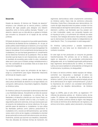 Página 205
Desarrollo
Estado de derecho .El término de “Estado de derecho”
empieza a ser utilizado por la ciencia jurídica y política
alemana del siglo pasado para designar una relación
específica entre la forma política llamada “Estado” y el
derecho, relación que va más allá de un gobierno limitado
que envuelve su actuación en el ropaje de las normas
jurídicas.
El Estado de derecho es aquel en el que están garantizados
los Derechos de libertad de los ciudadanos, en el que, el
poder político está limitado por el derecho y en el que todo
acto de su ejercicio está sujeto al principio de legalidad. Se
basa en dos pilares: En el cumplimiento de las leyes por los
ciudadanos y en que las leyes garanticen el cumplimiento
de los Derechos Humanos de la población. Pero se debe
recordar que las leyes no son imposiciones, sino que son
el resultado de acuerdos para cuidar la vida y sobretodo
debe servir para que el Estado proteja verdaderamente a
los más vulnerables de la sociedad. Esta es la base de la
cultura de la legalidad.
“La sociedad hace suyos los principios de las leyes y
exige su cumplimiento para lograr desarrollar relaciones
armónicas de respeto y paz”.
En Centro América y demás países de América Latina
esta cultura del Estado de derecho no se logra debido a la
corrupción, delincuencia, impunidad y legalismo. Desafíos
en América Latina.
En América Latina se ha alcanzado la democracia electoral
y sus libertades básicas. Actualmente se trata de avanzar
en la democracia de ciudadanía. La primera dio las
libertades y el derecho a decidir por uno mismo.Trazó, en
muchos países, la división entre la vida y la muerte. La
segundahoy plena de carencias, es la que avanza para que
el conjunto de losderechos se tornen efectivos. Es la que
permite pasar de electores a, ciudadanos. La que utiliza
las libertades políticas como palanca paraconstruir la
ciudadanía civil y social.Los latinoamericanos, que tantas
veces vieron cómo se les negaba o arrebataba la voluntad
de ser parte de la construcción de la democracia, son ahora,
finalmente, actores que asumen sus desafíos y desarrollo.
Tras dos décadas de diversas formas de transición, los
regímenes democráticos están ampliamente extendidos
en América Latina. Hace más de veinticinco años,sólo
Colombia, Costa Rica y Venezuela eran democráticos. Un
cuarto de siglo después,todos los países cumplen con los
criterios básicos del régimen democrático, en su dimensión
electoral y política. Las libertades que hoy poseen son
un bien invalorable; esaes una conquista lograda con
el impulso,la lucha y el sufrimiento de millones de seres
humanos. Son testigos del avance más profundo y amplio
que la democracia ha tenido desde la independencia de
cada Nación. Pero, “lo conquistado no está asegurado”.
En América Latina,construir y ampliar losderechos
ciudadanos es una tarea que se desenvuelve en un
contexto novedoso.
En este siglo se han producido un conjunto de grandes
transformaciones. Por primera vez en la historia, una
región en desarrollo y con sociedades profundamente
desiguales está, en su totalidad,organizada políticamente
bajo regímenes democráticos.Así se define, en América
Latina,una nueva realidad sin antecedentes: el triángulo de
la democracia, la pobreza y la desigualdad.
En base a la lectura anterior, realice equipos de trabajo,
comenten sus respuestas y expongan al pleno sus
argumentos: ¿Cuál es el legado de las dictaduras en
América Latina? ¿Cómo caracteriza usted el estado actual
de la democracia en la región centroamericana? ¿Cuál es
la importancia de construir una sociedad democrática?
¿Cuáles son los desafíos democráticos de América
Latina?
Según la CEPAL para el año 2010, se registraron 177
millones de personas pobres, en América Latina, de las
cuales 70 millones son indigentes.Actualmente,América
Latina y el Caribe continúa siendo la región más desigual
del mundo en términos de la distribución de ingresos y de
activos como tierra, capital, salud, educación y tecnología.
 