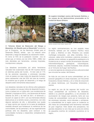 Página 19
Se sugiere investigar acerca del huracán Katrina, y
las causas de las destrucciones provocadas en la
ciudad de Nueva Orleans
La región centroamericana es una angosta masa
territorial, bañada por los océanos Pacífico hacia
el oeste y Atlántico al este. Presenta una variada
morfología compuesta por altas montañas, ríos y
volcanes, valles entre montañas y planicies aluviales y
grandes zonas costeras; su geografía la predispone a la
incidencia de un amplio número de amenazas naturales:
hidrometeorológicas¸ geológicas, vulcanológicas,
tectónicas, sequías, incendios forestales. Está ubicada
en el “Cinturón de Fuego” del Pacífico:
un arco de regiones de volcanes activos y alta sismicidad
que circunda las costas del Océano.
Se trata de una zona de suma vulnerabilidad, por su
posición geográfica en áreas tropicales, con frecuentes
huracanes y lluvias intensas, y en un área de conjunción
de placas tectónicas, con frecuentes terremotos y
sismos.
La región es una de las regiones del mundo con
mayor probabilidad de ocurrencia de desastres,
debido a su posición geográfica y a los procesos de
acumulación de riesgos que presenta, tanto por sus
niveles de vulnerabilidad, como por el incremento de
las amenazas naturales, socio-naturales y antrópicas.
La vulnerabilidad de la región pone en evidencia su
alto índice de vulnerabilidad ante fenómenos naturales
de gran magnitud. Visto desde otra perspectiva, los
grandes desastres no son más que la suma de cientos
de pequeños eventos de constante ocurrencia en la
región.
El “Informe Global de Reducción del Riesgo a
Desastres, Un Desafío para el Desarrollo” producido
por el Programa de las Naciones Unidas para el
Desarrollo (PNUD), señala que “La relación entre
desarrollo y riesgo de desastres es claramente visible…
En torno al 75% de la población mundial vive en
zonas que, al menos una vez entre 1980 y 2000, han
sido afectadas por terremotos, ciclones tropicales,
inundaciones o sequías.
Los desastres provocados por estos fenómenos
naturales han ocasionado más de 184 muertos diarios
en distintas partes del mundo… Si bien sólo el 11%
de las personas expuestas a amenazas naturales
viven en países con bajo índice de desarrollo humano,
éstos representan más del 53% del total de muertos.
Es evidente que el grado de desarrollo y el riesgo de
desastre están íntimamente relacionados”.
Los desastres naturales de los últimos años golpearon
tanto a países con escaso índice de desarrollo humano,
como a países con un índice alto. Las inundaciones de
Pakistán y Australia en 2010, y los terremotos de Nueva
Zelanda de 2010 y de Haití de 2011, el terremoto y
tsunami en Japón en 2011, con sus tremendos efectos
destructivos en el ámbito social y económico, son sólo
algunos ejemplos de ello, y demuestran que queda
un largo camino por recorrer en la tarea de establecer
medidas eficaces que fortalezcan la resiliencia de las
comunidades, de las personas y de las organizaciones
políticas ante los desastres, para conducir a las
comunidades humanas a desarrollos verdaderamente
sostenibles.
Katrina, inundación New Orleans, Agosto 2005
 