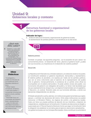Página 209
Indicador de logro :
•	 Analiza la estructura funcional y organizaciones de gobiernos locales,
la representación de partidos políticos y sus beneficios en la vida social.
Saberes previos
Conteste en parejas las siguientes preguntas, con el propósito de auto valorar los
conocimientos previos al l desarrollo del tema: ¿Qué es un gobierno local?, ¿cuáles
son sus funciones y su importancia en el desarrollo de nuestros pueblos?
Desarrollo
La República de El Salvador es un Estado soberano y la soberanía reside en el pueblo.
La Constitución establece un gobierno republicano, democrático y representativo.
El sistema político es pluralista y se expresa por medio de los partidos políticos,
que son el único instrumento para el ejercicio de la representación del pueblo
ante el gobierno. Consecuentemente, la existencia de un partido único oficial es
incompatible con el sistema democrático. El poder público emana del pueblo. Los
funcionarios del gobierno son delegados del pueblo y no tienen más facultades que
las que expresamente les otorga la ley. Los órganos fundamentales son el Legislativo,
el Ejecutivo y el Judicial. Teniendo cada uno sus funciones definidas, y siendo sus
decisiones independientes uno del otro.
El Estado salvadoreño cuenta, además, con instituciones gubernamentales que vigilan,
apoyan y controlan las decisiones del mismo. Entre estas instituciones se pueden
mencionar: el Ministerio Público, los órganos de control y los gobiernos locales.
Cada uno tiene sus propias políticas de elección de sus miembros y disponen de
independencia, establecida por la Constitución. El sistema de elecciones es dirigido y
supervisado por el Tribunal Supremo Electoral el ente que según la Constitución tiene
la obligación de establecer la normativa para el ejercicio eleccionario salvadoreños.
Los gobiernos locales son los Consejos Municipales. Estos constituyen la autoridad al
¿Qué más
debo saber?
Gobierno Local está
dentro del parámetro
constitucional en
los artículos 200 al
207 Constitución
de la República de
El Salvador. Y lo
conforman el gobernador
departamental, el alcalde
municipal y su Concejo,
elegidos de conformidad
al derecho.
* Investigación y
análisis de Artículos de
La Constitución de la
República referidos al
tema.
* Utilizar mapas:
conceptual, semántico
u otros para explicar y
comprender funciones del
gobierno local y partidos
políticos.
* Desarrollar foros con
autoridades del Gobierno
local o representantes.
* Juego de roles para
internalizar funciones u
otra información relevante
del Gobierno local
Ideas
Didácticas
Unidad 9:
Gobiernos locales y contexto
1 Estructura funcional y organizacional
de los gobiernos locales
 