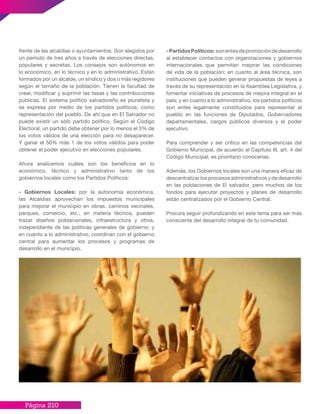 Página 210
frente de las alcaldías o ayuntamientos. Son elegidos por
un período de tres años a través de elecciones directas,
populares y secretas. Los consejos son autónomos en
lo económico, en lo técnico y en lo administrativo. Están
formados por un alcalde, un síndico y dos o más regidores
según el tamaño de la población. Tienen la facultad de
crear, modificar y suprimir las tasas y las contribuciones
públicas. El sistema político salvadoreño es pluralista y
se expresa por medio de los partidos políticos, como
representación del pueblo. De ahí que en El Salvador no
puede existir un sólo partido político. Según el Código
Electoral, un partido debe obtener por lo menos el 3% de
los votos válidos de una elección para no desaparecer.
Y ganar el 50% más 1 de los votos válidos para poder
obtener el poder ejecutivo en elecciones populares.
Ahora analicemos cuáles son los beneficios en lo
económico, técnico y administrativo tanto de los
gobiernos locales como los Partidos Políticos:
- Gobiernos Locales: por la autonomía económica,
las Alcaldías aprovechan los impuestos municipales
para mejorar el municipio en obras, caminos vecinales,
parques, comercio, etc.; en materia técnica, pueden
trazar diseños poblacionales, infraestructura y otros,
independiente de las políticas generales de gobierno; y
en cuanto a lo administrativo, coordinan con el gobierno
central para aumentar los procesos y programas de
desarrollo en el municipio.
-PartidosPolíticos: sonentesdepromocióndedesarrollo
al establecer contactos con organizaciones y gobiernos
internacionales que permitan mejorar las condiciones
de vida de la población; en cuanto al área técnica, son
instituciones que pueden generar propuestas de leyes a
través de su representación en la Asamblea Legislativa, y
fomentar iniciativas de procesos de mejora integral en el
país; y en cuanto a lo administrativo, los partidos políticos
son entes legalmente constituidos para representar al
pueblo en las funciones de Diputados, Gobernadores
departamentales, cargos públicos diversos y el poder
ejecutivo.
Para comprender y ser crítico en las competencias del
Gobierno Municipal, de acuerdo al Capítulo III, art. 4 del
Código Municipal, es prioritario conocerlas.
Además, los Gobiernos locales son una manera eficaz de
descentralizar los procesos administrativos y de desarrollo
en las poblaciones de El salvador, pero muchos de los
fondos para ejecutar proyectos y planes de desarrollo
están centralizados por el Gobierno Central.
Procura seguir profundizando en este tema para ser más
consciente del desarrollo integral de tu comunidad.
 