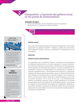 Página 212
Saberes previos
Para iniciar esta temática responda a las siguientes interrogantes: ¿Cómo están
organizados los gobiernos locales? Y Explique: ¿Cuáles son las funciones
de los gobiernos locales y cuál es su importancia en el desarrollo de la vida
comunitaria?
Desarrollo
Gobierno local en Centroamérica
La organización de los gobiernos locales o municipales en Centroamérica
se establece históricamente en la Colonia española. La división territorial y
administrativa se destina en ayuntamientos, que permiten el control poblacional,
la administración de recolección del impuesto y fomentar el desarrollo de las
localidades. Posterior a la Independencia los ayuntamientos o alcaldías se
ordenaron geográficamente y administrativamente utilizando la organización
española, pero bajo el régimen democrático, plural y constitucional. El proceso
de la Federación Centroamericana no permitió visualizar a las comunas con
toda su riqueza cultural, política, económica y social que posee, sino un modo
de obtener impuestos. Con el correr de los años, y las transformaciones
políticas, las alcaldías comienzan a tener un papel protagónico en el proceso
de desarrollo local de sus ciudadanos. En la actualidad, gracias a los procesos
de integración centroamericana, las alcaldías son protagonistas integrales de
las políticas estatales y promoción de desarrollo integral. De manera general
observemos las características comunes que los gobiernos locales poseen en
los países de Centroamérica:
Indicador de logro :
•	 Analiza la composición y función del gobierno local en los países de
Centroamérica y su influencia en la vida comunitaria.
2 Composición y funciones del gobierno local
en los países de Centroamérica
¿Qué más
debo saber?
La función fundamental de un
gobierno local es promover
el desarrollo local bajo la
sustentabilidad económica
de recursos y la creatividad
cultural y científica – técnica
de sus habitantes.
(Código Municipal)
- Promover investigaciones y
exposiciones sobre los programas
municipales que impulsan en la
comunidad en pro del desarrollo
local.
- Hacer uso de mapas concep-
tuales donde expongan las ca-
racterísticas, procedencia de los
fondos y finalidad de lo programa
municipales.
- Promueva sociodramas que
representen las funciones y eva-
luación de los gobiernos de sus
municipios.
Ideas
Didácticas
 
