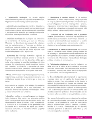 Página 213
- Organización municipal: un alcalde elegido
democráticamente por el voto popular, Concejo Municipal,
Organizaciones comunales y líderes sectoriales.
- Administración municipal: los miembros del gobierno
municipaldebentenercomunicaciónconloshabitantesdel
municipio para conocer las necesidades de la comunidad
y así organizar las alcaldías, en materia administrativa,
económica, política y participación ciudadana
- Autonomía municipal: los municipios son autónomos
en lo económico y lo técnico, y se rigen por el Código
Municipal y la Constitución de cada país. Se establece
que los departamentos o Provincias se dividen en
municipios, y estarán regidos por concejales formando
por un alcalde, un síndico y dos o más regidores, cuyo
número será proporcional a la población.
- Funciones del Concejo Municipal: organizar el
servicio del alumbrado eléctrico, ordenar el servicio de
limpieza y tratamiento de los desechos sólidos para
evitar enfermedades, la seguridad ciudadana, servicios
urbanos de infraestructura, policía municipal, registro
civil, creación, modificación y suspensión de tasas,
contribuciones públicas, capacidad de endeudamiento,
administración de impuestos municipales, entre otros.
- Marco Jurídico: es el conjunto de disposiciones, leyes,
reglamentos y acuerdos a los que se debe apegarse una
entidad en el ejercicio de sus funciones que se tiene a su
cargo.
Para analizar la influencia que poseen los gobiernos
locales en el desarrollo de la vida comunitaria, es
necesario observar las siguientes temáticas para valorar
y evaluar críticamente sus funciones:
1. La cultura política en torno a los gobiernos locales:
todo ciudadano debe recibir una educación política
como instrumento necesario que le posibilite asumir una
responsabilidad social de manera crítica y propositiva,
y contribuir en la soluciones de los problemas más
acuciantes de su municipio. No basta con asistir a
reuniones comunales, es necesario conocer y aportar
como ciudadano.
2. Democracia y sistema político: en un sistema
democrático, el pueblo si tiene opinión, voto y capacidad
de exigir al gobierno central y local sus necesidades que
por derecho posee. Y si en un sistema político – jurídico,
el pueblo no tiene influencia en la conducción del poder,
más allá del voto popular, entonces la democracia está
débil y necesita mayor empeño político y jurídico.
3. La relación de los ciudadanos con el gobierno
central: normalmente las relaciones más estrechas del
alcalde con sus ciudadanos es en tiempo electoral. La
constante presencia efectiva del alcalde con su pueblo
permite un acercamiento, conocimiento, análisis y
claridad en las políticas y programas de desarrollo.
4. Satisfacción de los servicios recibidos: una forma de
medir la calidad de trabajo honesto, justo y solidario de
un alcalde y su gobierno municipal es la satisfacción de
la mayoría de sus ciudadanos. Donde la aceptación a la
comuna no está influenciada o manipulada por ideologías
políticas o medios de comunicación.
5. Participación ciudadana: el aporte ciudadano no
debe reducirse al voto o a las consultas en reuniones
distritales o comunales, sino debe trascender a aceptar
los aportes y análisis que el pueblo realiza co el propósito
de aportar en la solución de problemáticas.
6. Descentralización gubernamental: la organización
municipal nace con el espíritu de descentralizar al
gobierno central. Pero esta realidad no ha llegado a
plenitud en Centroamérica. Todavía las ciudades más
importantes mantienen servicios exclusivos centralizados,
provocando una burocracia y pérdida de tiempo y dinero
a los ciudadanos para obtener un servicio estatal. Las
alcaldías deben ser prototipos descentralizados de las
funciones gubernamentales en la mayoría de sus ámbitos.
Nos queda el reto de informarnos más sobre las políticas
de desarrollo local integral gestionadas a través de las
alcaldías, con el propósito de crecer en participación
política, administración pública, derecho ciudadano,
respeto a su cultura, conservación de los recursos
naturales, promover la educación comunitaria y una
convivencia pacífica y solidaria.
 