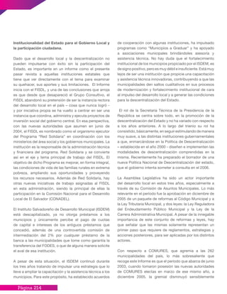 Página 214
Institucionalidad del Estado para el Gobierno Local y
la participación ciudadana.
Dado que el desarrollo local y la descentralización no
pueden impulsarse con éxito sin la participación del
Estado, es importante en un informe como el presente
pasar revista a aquellas instituciones estatales que
tiene que ver directamente con el tema para examinar
su quehacer, sus aportes y sus limitaciones. El Informe
inicia con el FISDL, y una de las conclusiones que arroja
es que desde que desapareció el Grupo Consultivo, el
FISDL abandonó su pretensión de ser la instancia rectora
del desarrollo local en el país – cosa que nunca logró -
y por iniciativa propia se ha vuelto a centrar en ser una
instancia que coordina, administra y ejecuta proyectos de
inversión social del gobierno central. En esa perspectiva,
con las nuevas autoridades que asumen en junio de
2004, el FISDL es nombrado como el organismo ejecutor
del Programa “Red Solidaria” en coordinación con los
ministerios del área social y los gobiernos municipales. La
institución es la responsable de la administración técnica
y financiera del programa. Red Solidaria y se convierte
así en el eje y tema principal de trabajo del FISDL. El
objetivo de dicho Programa es mejorar, en forma integral,
las condiciones de vida de las familias rurales en extrema
pobreza, ampliando sus oportunidades y proveyendo
los recursos necesarios. Además de Red Solidaria, hay
otras nuevas iniciativas de trabajo asignadas al FISDL
en esta administración, siendo la principal de ellas la
participación en la Comisión Nacional para el Desarrollo
Local de El Salvador (CONADEL).
El Instituto Salvadoreño de Desarrollo Municipal (ISDEM)
está descapitalizado, ya no otorga préstamos a los
municipios y únicamente percibe el pago de cuotas
de capital e intereses de los antiguos préstamos que
concedió, además de una controvertida comisión de
intermediación del 2% por cualquier préstamo de la
banca a las municipalidades que tome como garantía la
transferencia del FODES, o que de alguna manera solicite
el aval de esa institución.
A pesar de esta situación, el ISDEM continuó durante
los tres años tratando de impulsar una estrategia que lo
lleve a ampliar la capacitación y la asistencia técnica a los
municipios. Para este propósito, ha establecido acuerdos
de cooperación con algunas instituciones, ha impulsado
programas como “Municipios a Graduar” y ha apoyado
a asociaciones municipales brindándoles asesoría y
asistencia técnica. No hay duda que el fortalecimiento
institucional de los municipios propiciado por el ISDEM, es
designopositivo,peroesmuydébileinsuficiente.Estámuy
lejos de ser una institución que propicie una capacitación
y asistencia técnica innovadoras, contribuyendo a que las
municipalidades den saltos cualitativos en sus procesos
de modernización y fortalecimiento institucional de cara
al impulso del desarrollo local y a generar las condiciones
para la descentralización del Estado.
El rol de la Secretaría Técnica de la Presidencia de la
República se centra sobre todo, en la promoción de la
descentralización del Estado y no ha variado con respecto
a los años anteriores. A lo largo del trienio su rol ha
consistido, básicamente, en seguir estimulando de manera
muy suave, a las distintas instituciones gubernamentales
a que, enmarcándose en la Política de Descentralización
– establecida en el año 2000 - diseñen e implementen las
modalidades de descentralización comprendidas en la
misma. Recientemente ha preparado el borrador de una
nueva Política Nacional de Descentralización del estado,
que el gobierno intenta someter a consulta en el 2006.
La Asamblea Legislativa ha sido un actor importante
del desarrollo local en estos tres años, especialmente a
través de su Comisión de Asuntos Municipales. Lo más
relevante en el período fue la aprobación en diciembre de
2005 de un paquete de reformas al Código Municipal y a
la Ley Tributaria Municipal, y dos leyes: la Ley Reguladora
del Endeudamiento Público Municipal y la Ley de la
Carrera Administrativa Municipal. A pesar de la innegable
importancia de este conjunto de reformas y leyes, hay
que señalar que las mismas solamente representan un
primer paso que requiere de reglamentos, estrategias y
acciones posteriores, para ser aplicadas por los distintos
actores.
Con respecto a COMURES, que agremia a las 262
municipalidades del país, lo más sobresaliente que
recoge este Informe es que el período que abarca de junio
2003, cuando tomaron posesión las nuevas autoridades
de COMURES electas en marzo de ese mismo año, a
diciembre 2005, la gremial disminuyó sensiblemente
 