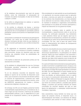 Página 216
a) Se establece documentación que será de acceso
público, como las ordenanzas, el presupuesto de
inversión; los planes municipales; el valuó de los bienes
a adquirir o vender.
b) Se define la obligatoriedad de celebrar un ejercicio
anual de rendición de cuentas.
c) Se prohíbe la utilización de bienes y servicios
municipalesconfinespartidarios,asícomolaparticipación
del personal de la municipalidad en actividades públicas
partidarias cuando se encuentre en el desempeño de sus
funciones.
d) Se amplía la cantidad de mecanismos de participación
ciudadana, con varios que ya están funcionando en
diversos municipios del país, entre los que destacan el
plan de inversión participativo y los comités de desarrollo
local.
e) Se reglamenta el mecanismo participativo de la
Consulta Popular y se introduce la iniciativa ciudadana
para convocarla, aunque los requisitos para que esta
iniciativa sea aceptada limitan las posibilidades de
hacerla realidad.
f) Se facilita la obtención de personería jurídica por las
asociaciones comunales.
g) Se establece la obligatoriedad de que los Concejos
Municipales aprueben ordenanzas de participación
ciudadana y transparencia.
Ya en los esfuerzos concretos de desarrollo local,
destaca el aporte de los Comités de Desarrollo Local
(CDL), que incorporan a los procesos de decisión política
un conjunto de organizaciones y personas que, hasta
hace muy poco, estaban excluidas de los mismos, como
las ADESCOS, agrupaciones de mujeres y jóvenes,
asociaciones religiosas, empresas, etc.
Sin embargo, los CDL son aún frágiles y presentan fuertes
vulnerabilidades especialmente por la inexistencia de un
marco legal que sea funcional y disminuya las posibles
arbitrariedades políticas y por su dependencia en gran
medida de la cooperación externa y de los gobiernos
locales.
Otra constatación en este período es que la participación
y la aportación de recursos propios para la ejecución
de obras y servicios por parte de la ciudadanía, se da
en los sectores más empobrecidos y se hace alrededor
de la obtención de servicios vitales primarios. También
se mantiene la tendencia a organizarse comunalmente
para participar en los planes de inversión participativa y
mejorar las relaciones con los gobiernos locales.
La contraloría ciudadana sobre la gestión de las
municipalidades y específicamente sobre el uso de los
recursos, ha continuado avanzando muy lentamente
y todo pareciera indicar que así seguirá, igual que la
tendencia hacia la transparencia y rendición de cuentas a
la ciudadanía por parte de las administraciones públicas
municipales. Por eso, vale la pena dar pasos firmes
hacia la implementación del sistema de transparencia
impulsado por COMURES.
Finalmente, dos desafíos de cara a ampliar la participación
ciudadana se presentan en dos planos: el de la
democracia representativa y la participativa. En materia
electoral, habría que hacer realidad el voto domiciliar a
partir del año 2006 y promover la reforma del sistema
electoral, que debe incluir aspectos como la elección de
Concejos Municipales con representación proporcional.
Encuantoalfortalecimientodelademocraciaparticipativa,
se debe incrementar la exigibilidad social y el apoyo a los
gobiernos locales para que se implementen efectivamente
las reformas al Código Municipal aprobadas en diciembre
del 2005. De esto dependerá en buena medida que los
procesos de participación ciudadana emprendidos
hace una década, se institucionalicen como un aporte
de lo local a la construcción democrática del país. El
período 2003 -2005 en El Salvador ha seguido mostrando
como una característica fundamental, las dificultades
que tienen los actores políticos y sociales para generar
diálogo y acuerdos que permitan enfrentar de manera
concertada los enormes desafíos del país en esta
época de globalización y aceleradas transformaciones
mundiales y regionales.
Esta característica marca también los temas que son
objeto del presente Informe, el desarrollo local y la
descentralización del Estado. Los esfuerzos de diálogo
y concertación para avanzar en estos campos no solo
 