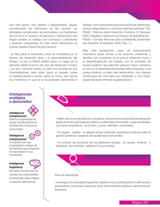 Página 217
han sido pocos, sino débiles y fragmentados. Siguen
prevaleciendo las diferencias en las visiones, los
abordajes conceptuales, las prioridades y la importancia
que se da a la creación de espacios y mecanismos que
hagan posible un diálogo que conduzca a decisiones
y políticas compartidas. En este marco difícilmente se
pueden esperar logros de gran alcance.
La Red para el Desarrollo Local ha constatado en el
terreno del desarrollo local y la descentralización del
Estado, lo que el PNUD señala como un rasgo de El
Salvador desde el punto de vista del desarrollo humano
y es que “continúa siendo un país muy dividido en sus
interpretaciones, sean éstas sobre su pasado, sobre
la realidad actual e incluso sobre su futuro. Son pocos
los momentos en que se le ha apostado seriamente al
diálogo como mecanismo para solucionar las diferencias,
acercar diagnósticos o concertar políticas públicas” (Cfr.
PNUD: “Informe sobre Desarrollo Humano: El Salvador
2003. Desafíos y Opciones en tiempos de globalización”.
PNUD – Consejo Nacional para el Desarrollo Sostenible.
San Salvador, El Salvador. 2003. Pág. 1.).
Bajo esta perspectiva, pues, es especialmente
importante pasar revista a los avances, problemas y
desafíos que presentan en el país el desarrollo local y
la descentralización del Estado, con el propósito de
buscar asideros que permitan generar mayor consenso
en torno a la necesidad de impulsar estos procesos, si se
quiere construir un país más democrático, con mejores
condiciones de vida para sus habitantes y con mayor
capacidad para enfrentar la globalización.
•Defina deformaindividual los conceptos:autonomíamunicipal,descentralización
gubernamental, participación política y solidaridad comunitaria. Luego socialízalos
con otros compañeros en el aula, y juntos elaboren una síntesis.
• En equipo, realizar un debate donde confronten posiciones políticas sobre la
gestión (positiva o negativa) del alcalde de la comunidad.
• Al conocer las funciones de los gobiernos locales, en equipo, analicen y
expliquen las limitantes visibles en la comunidad.
Inteligencias
múltiples
a desarrollar:
Inteligencia
intrapersonal:
Valora la capacidad de
actuar positivamente en
el desarrollo local de su
comunidad.
Inteligencia
interpersonal:
Comparte con sus
compañeros análisis de
los factores que propician
la impunidad en sus
municipios.
Inteligencia
lingüística:
Es capaz de exponer las
causas que imposibilitan
el desarrollo local integral
y propone alternativas
Ruta de aprendizaje
• Investigue los conceptos siguientes: gobierno local, partido político, democracia
participativa, impunidad, desarrollo local, administración política y administración
financiera.
 