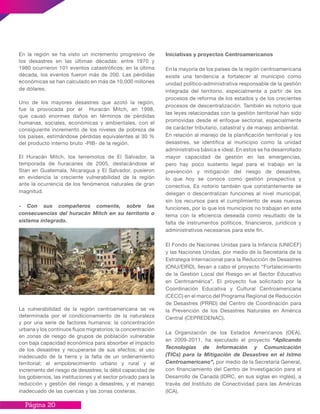 Página 20
En la región se ha visto un incremento progresivo de
los desastres en las últimas décadas: entre 1970 y
1980 ocurrieron 101 eventos catastróficos; en la última
década, los eventos fueron más de 200. Las pérdidas
económicas se han calculado en más de 10.000 millones
de dólares.
Uno de los mayores desastres que azotó la región,
fue la provocada por el Huracán Mitch, en 1998,
que causó enormes daños en términos de pérdidas
humanas, sociales, económicas y ambientales, con el
consiguiente incremento de los niveles de pobreza de
los países, estimándose pérdidas equivalentes al 30 %
del producto interno bruto -PIB- de la región.
El Huracán Mitch, los terremotos de El Salvador, la
temporada de huracanes de 2005, destacándose el
Stan en Guatemala, Nicaragua y El Salvador, pusieron
en evidencia la creciente vulnerabilidad de la región
ante la ocurrencia de los fenómenos naturales de gran
magnitud.
- Con sus compañeros comente, sobre las
consecuencias del huracán Mitch en su territorio o
sistema integrado.
La vulnerabilidad de la región centroamericana se ve
determinada por el condicionamiento de la naturaleza
y por una serie de factores humanos: la concentración
urbana y los continuos flujos migratorios; la concentración
en zonas de riesgo de grupos de población vulnerable
con baja capacidad económica para absorber el impacto
de los desastres y recuperarse de sus efectos; el uso
inadecuado de la tierra y la falta de un ordenamiento
territorial; el empobrecimiento urbano y rural y el
incremento del riesgo de desastres; la débil capacidad de
los gobiernos, las instituciones y el sector privado para la
reducción y gestión del riesgo a desastres, y el manejo
inadecuado de las cuencas y las zonas costeras.
Iniciativas y proyectos Centroamericanos
En la mayoría de los países de la región centroamericana
existe una tendencia a fortalecer al municipio como
unidad político-administrativa responsable de la gestión
integrada del territorio, especialmente a partir de los
procesos de reforma de los estados y de los crecientes
procesos de descentralización. También es notorio que
las leyes relacionadas con la gestión territorial han sido
promovidas desde el enfoque sectorial, especialmente
de carácter tributario, catastral y de manejo ambiental.
En relación al manejo de la planificación territorial y los
desastres, se identifica al municipio como la unidad
administrativa básica e ideal. En estos se ha desarrollado
mayor capacidad de gestión en las emergencias,
pero hay poco sustento legal para el trabajo en la
prevención y mitigación del riesgo de desastres,
lo que hoy se conoce como gestión prospectiva y
correctiva. Es notorio también que constantemente se
delegan o descentralizan funciones al nivel municipal,
sin los recursos para el cumplimiento de esas nuevas
funciones, por lo que los municipios no trabajan en este
tema con la eficiencia deseada como resultado de la
falta de instrumentos políticos, financieros, jurídicos y
administrativos necesarios para este fin.
El Fondo de Naciones Unidas para la Infancia (UNICEF)
y las Naciones Unidas, por medio de la Secretaría de la
Estrategia Internacional para la Reducción de Desastres
(ONU/EIRD), llevan a cabo el proyecto “Fortalecimiento
de la Gestión Local del Riesgo en el Sector Educativo
en Centroamérica”. El proyecto fue solicitado por la
Coordinación Educativa y Cultural Centroamericana
(CECC) en el marco del Programa Regional de Reducción
de Desastres (PRRD) del Centro de Coordinación para
la Prevención de los Desastres Naturales en América
Central (CEPREDENAC).
La Organización de los Estados Americanos (OEA),
en 2009-2011, ha ejecutado el proyecto “Aplicando
Tecnologías de Información y Comunicación
(TICs) para la Mitigación de Desastres en el Istmo
Centroamericano”, por medio de la Secretaría General,
con financiamiento del Centro de Investigación para el
Desarrollo de Canadá (IDRC, en sus siglas en inglés), a
través del Instituto de Conectividad para las Américas
(ICA).
 