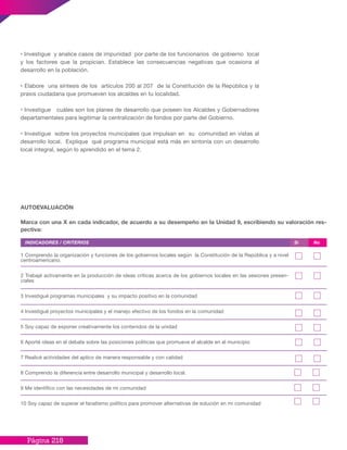 Página 218
1 Comprendo la organización y funciones de los gobiernos locales según la Constitución de la República y a nivel
centroamericano.
2 Trabajé activamente en la producción de ideas críticas acerca de los gobiernos locales en las sesiones presen-
ciales
3 Investigué programas municipales y su impacto positivo en la comunidad
4 Investigué proyectos municipales y el manejo efectivo de los fondos en la comunidad
5 Soy capaz de exponer creativamente los contenidos de la unidad
6 Aporté ideas en el debate sobre las posiciones políticas que promueve el alcalde en el municipio
7 Realicé actividades del aplico de manera responsable y con calidad
8 Comprendo la diferencia entre desarrollo municipal y desarrollo local.
9 Me identifico con las necesidades de mi comunidad
10 Soy capaz de superar el fanatismo político para promover alternativas de solución en mi comunidad
INDICADORES / CRITERIOS
AUTOEVALUACIÓN
Marca con una X en cada indicador, de acuerdo a su desempeño en la Unidad 9, escribiendo su valoración res-
pectiva:
Si No
• Investigue y analice casos de impunidad por parte de los funcionarios de gobierno local
y los factores que la propician. Establece las consecuencias negativas que ocasiona al
desarrollo en la población.
• Elabore una síntesis de los artículos 200 al 207 de la Constitución de la República y la
praxis ciudadana que promueven los alcaldes en tu localidad.
• Investigue cuáles son los planes de desarrollo que poseen los Alcaldes y Gobernadores
departamentales para legitimar la centralización de fondos por parte del Gobierno.
• Investigue sobre los proyectos municipales que impulsan en su comunidad en vistas al
desarrollo local. Explique qué programa municipal está más en sintonía con un desarrollo
local integral, según lo aprendido en el tema 2.
 